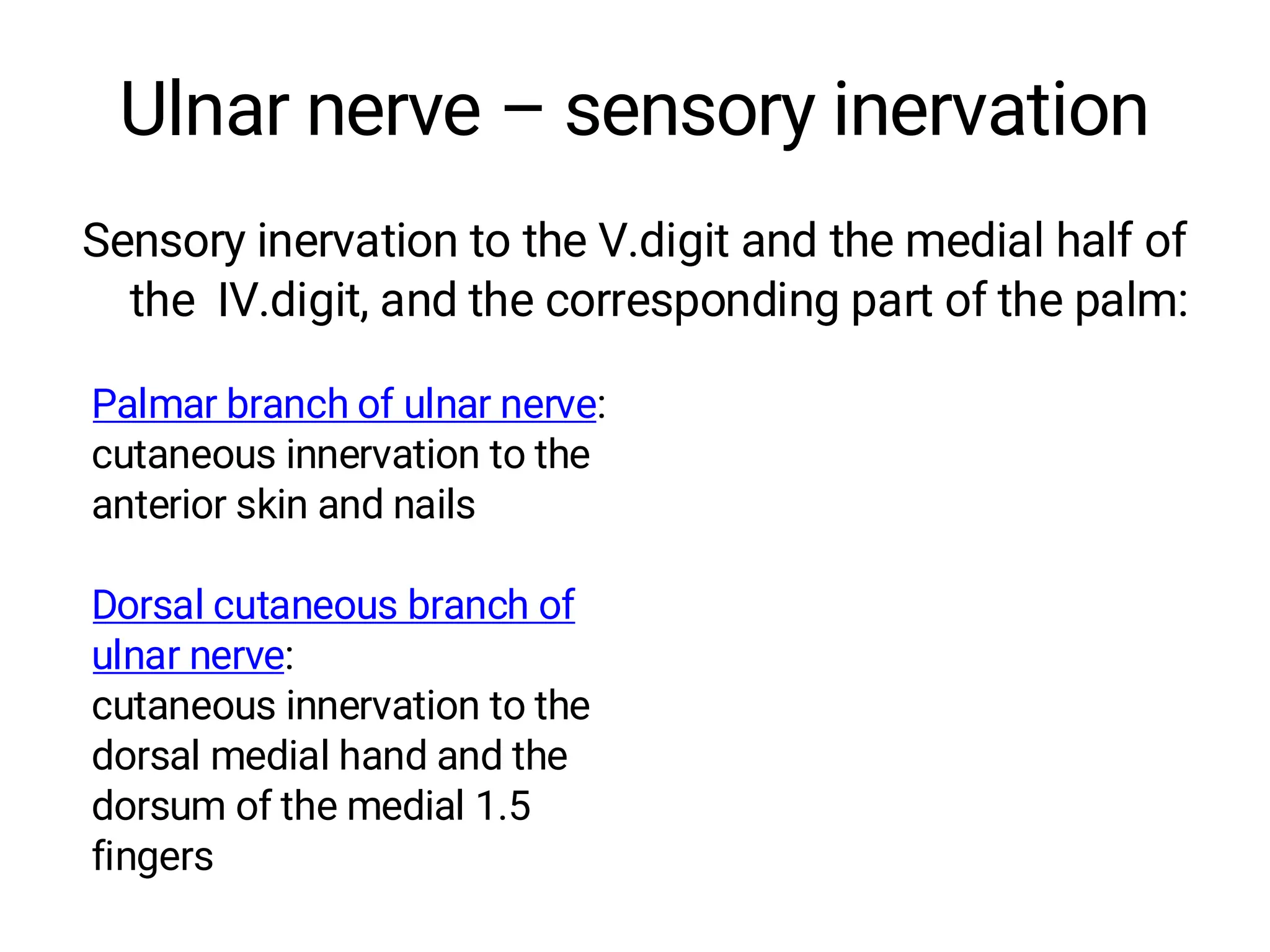 Ulnar nerve – sensory inervation
Sensory inervation to the V.digit and the medial half of
the IV.digit, and the corresponding part of the palm:
Palmar branch of ulnar nerve:
cutaneous innervation to the
anterior skin and nails
Dorsal cutaneous branch of
ulnar nerve:
cutaneous innervation to the
dorsal medial hand and the
dorsum of the medial 1.5
fingers
 