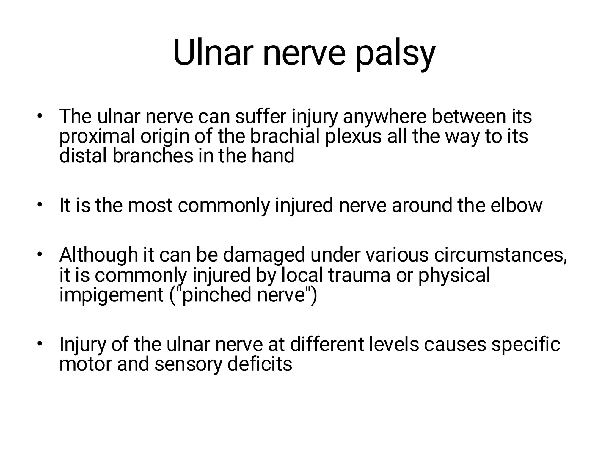 Ulnar nerve palsy
• The ulnar nerve can suffer injury anywhere between its
proximal origin of the brachial plexus all the way to its
distal branches in the hand
• It is the most commonly injured nerve around the elbow
• Although it can be damaged under various circumstances,
it is commonly injured by local trauma or physical
impigement ("pinched nerve")
• Injury of the ulnar nerve at different levels causes specific
motor and sensory deficits
 