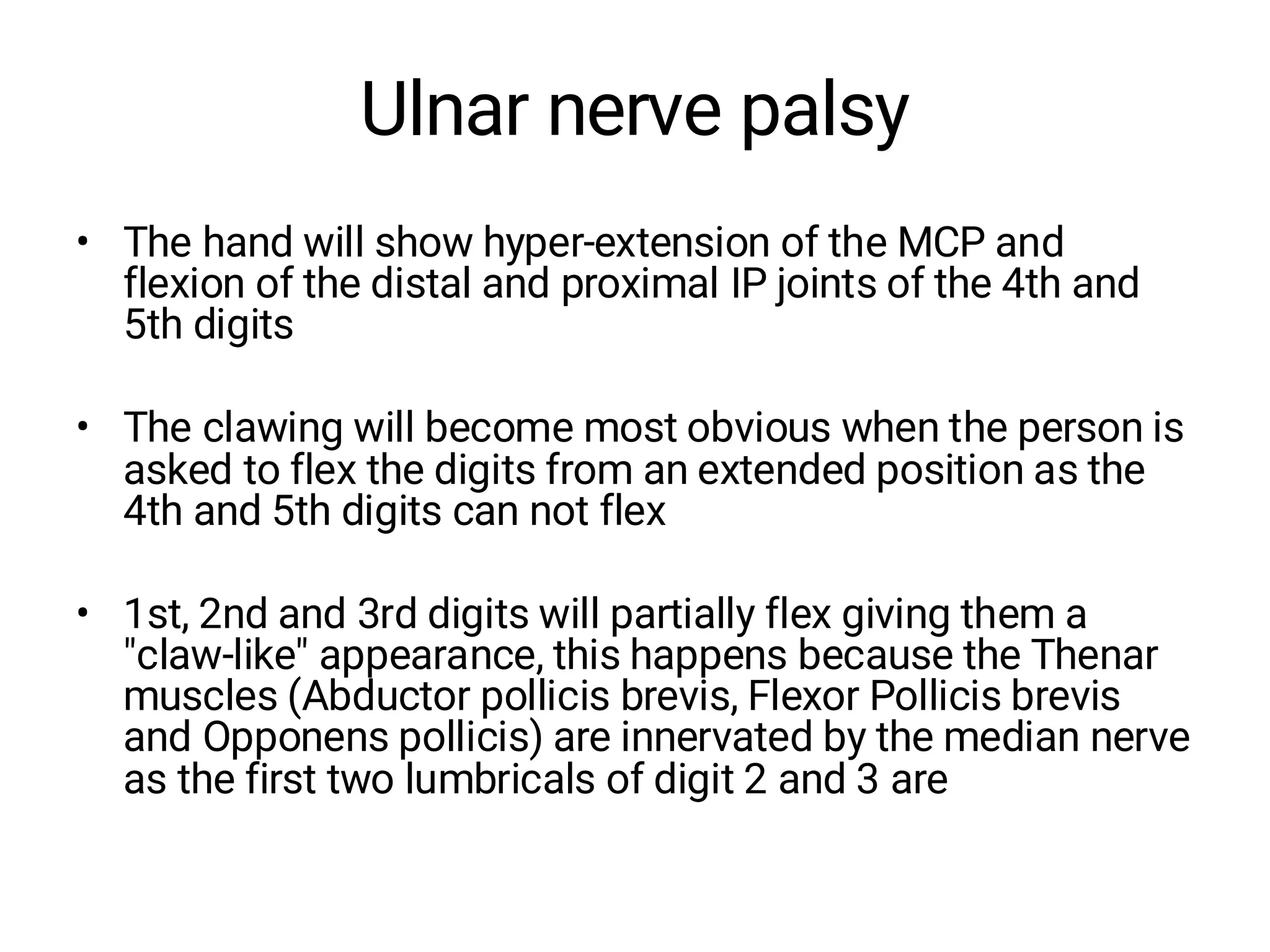 Ulnar nerve palsy
• The hand will show hyper-extension of the MCP and
flexion of the distal and proximal IP joints of the 4th and
5th digits
• The clawing will become most obvious when the person is
asked to flex the digits from an extended position as the
4th and 5th digits can not flex
• 1st, 2nd and 3rd digits will partially flex giving them a
"claw-like" appearance, this happens because the Thenar
muscles (Abductor pollicis brevis, Flexor Pollicis brevis
and Opponens pollicis) are innervated by the median nerve
as the first two lumbricals of digit 2 and 3 are
 