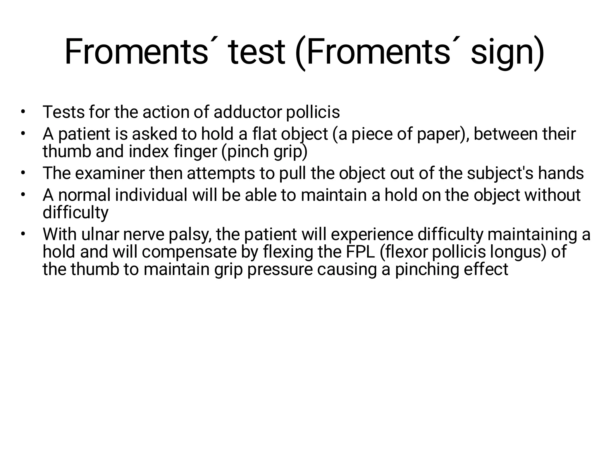 Froments´ test (Froments´ sign)
• Tests for the action of adductor pollicis
• A patient is asked to hold a flat object (a piece of paper), between their
thumb and index finger (pinch grip)
• The examiner then attempts to pull the object out of the subject's hands
• A normal individual will be able to maintain a hold on the object without
difficulty
• With ulnar nerve palsy, the patient will experience difficulty maintaining a
hold and will compensate by flexing the FPL (flexor pollicis longus) of
the thumb to maintain grip pressure causing a pinching effect
 