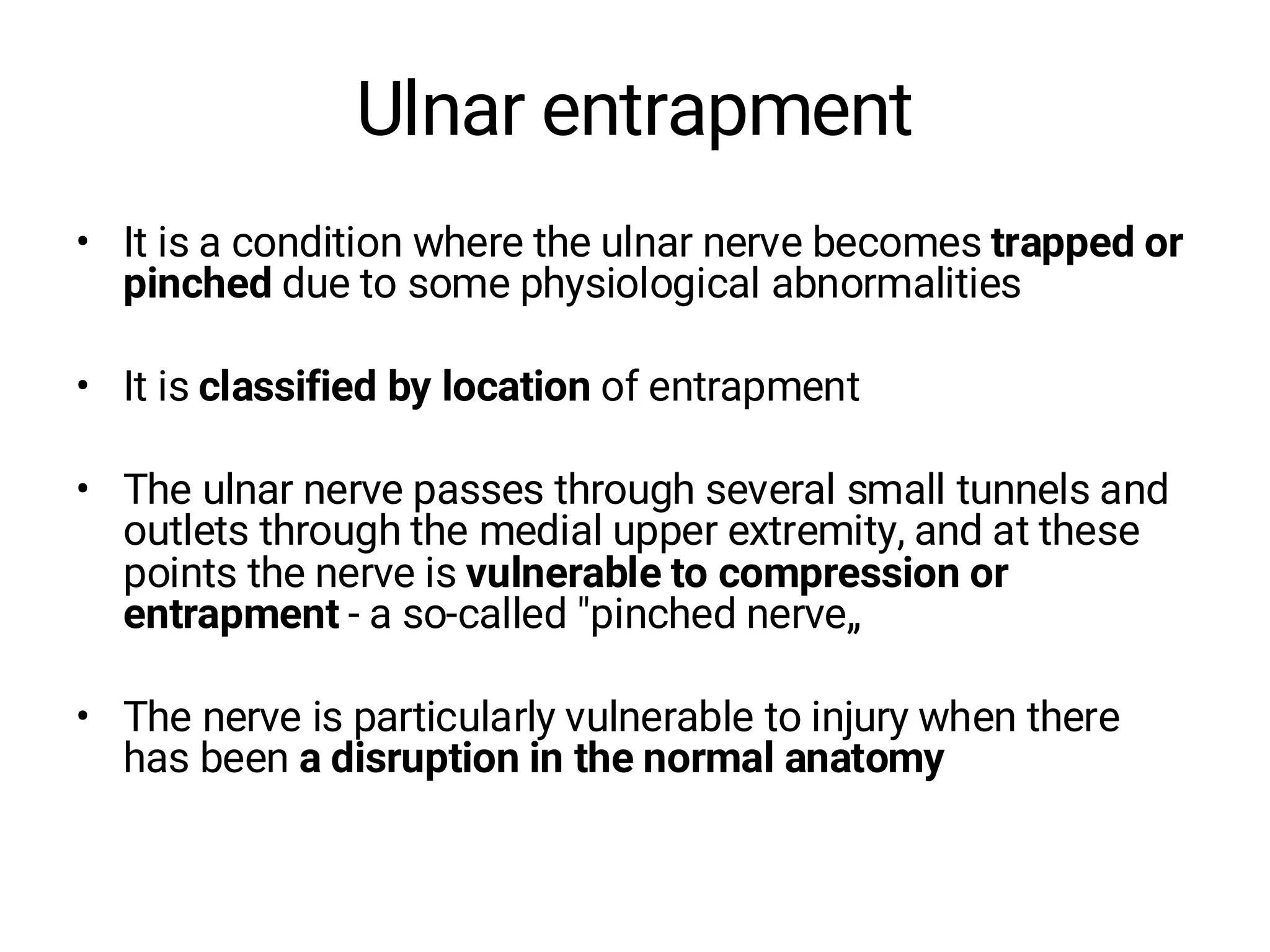 Ulnar entrapment
• It is a condition where the ulnar nerve becomes trapped or
pinched due to some physiological abnormalities
• It is classified by location of entrapment
• The ulnar nerve passes through several small tunnels and
outlets through the medial upper extremity, and at these
points the nerve is vulnerable to compression or
entrapment - a so-called "pinched nerve„
• The nerve is particularly vulnerable to injury when there
has been a disruption in the normal anatomy
 