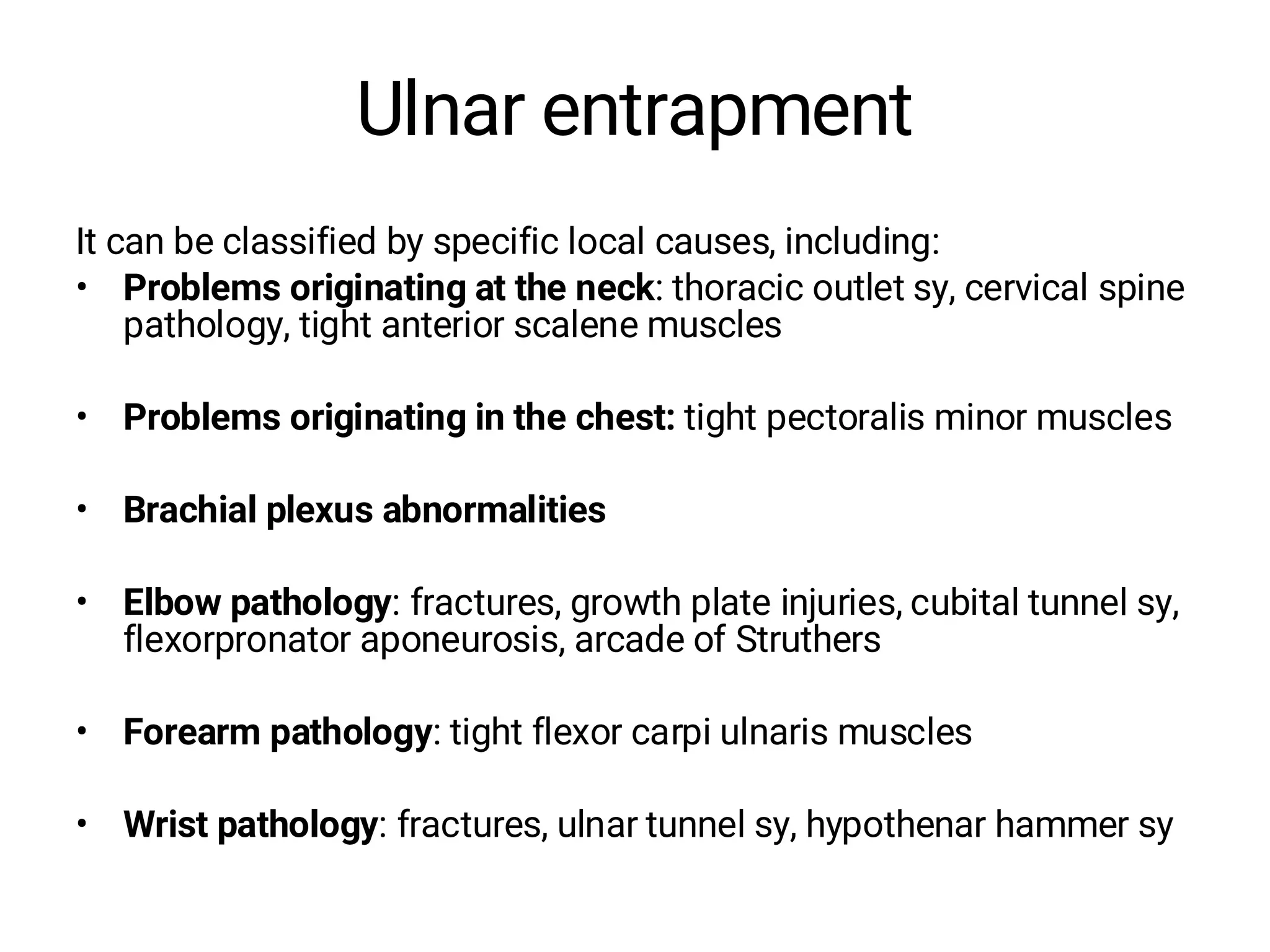 Ulnar entrapment
It can be classified by specific local causes, including:
• Problems originating at the neck: thoracic outlet sy, cervical spine
pathology, tight anterior scalene muscles
• Problems originating in the chest: tight pectoralis minor muscles
• Brachial plexus abnormalities
• Elbow pathology: fractures, growth plate injuries, cubital tunnel sy,
flexorpronator aponeurosis, arcade of Struthers
• Forearm pathology: tight flexor carpi ulnaris muscles
• Wrist pathology: fractures, ulnar tunnel sy, hypothenar hammer sy
 