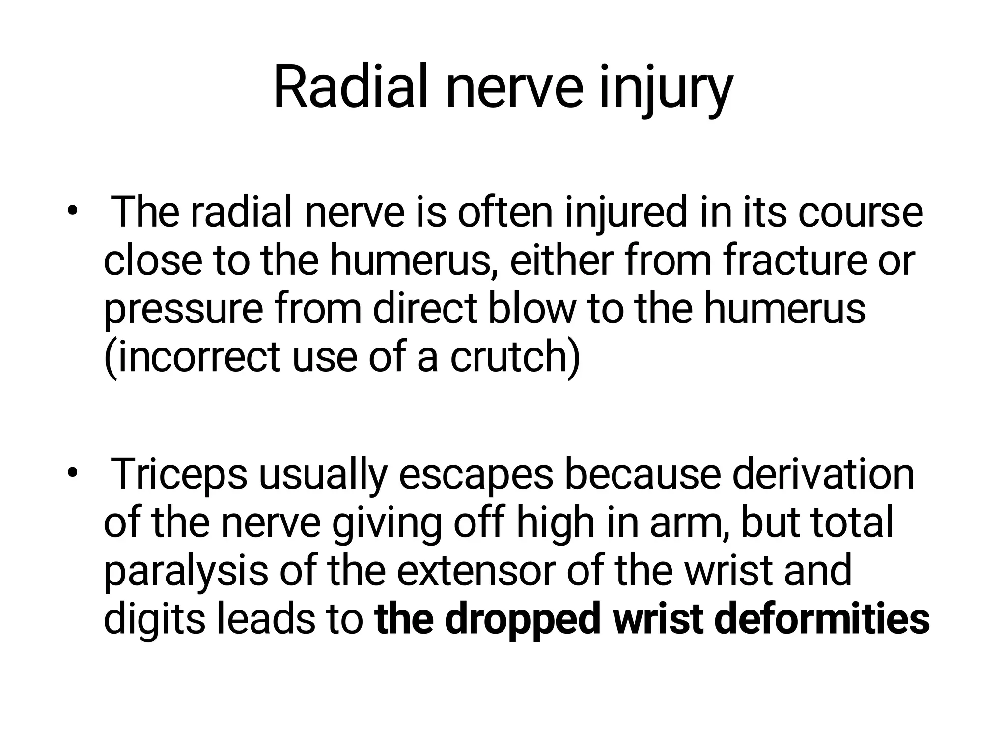 Radial nerve injury
• The radial nerve is often injured in its course
close to the humerus, either from fracture or
pressure from direct blow to the humerus
(incorrect use of a crutch)
• Triceps usually escapes because derivation
of the nerve giving off high in arm, but total
paralysis of the extensor of the wrist and
digits leads to the dropped wrist deformities
 