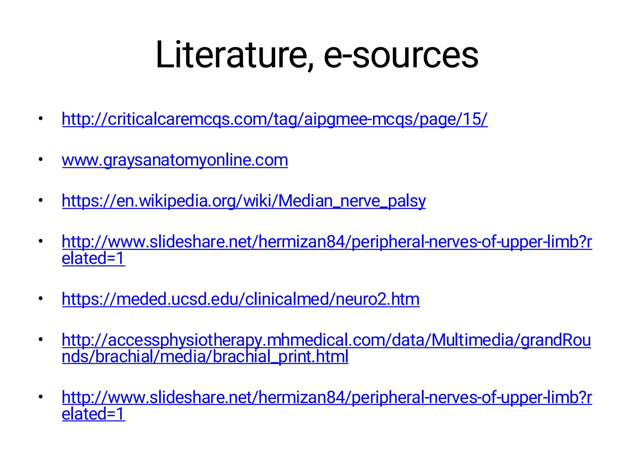 Literature, e-sources
• http://criticalcaremcqs.com/tag/aipgmee-mcqs/page/15/
• www.graysanatomyonline.com
• https://en.wikipedia.org/wiki/Median_nerve_palsy
• http://www.slideshare.net/hermizan84/peripheral-nerves-of-upper-limb?r
elated=1
• https://meded.ucsd.edu/clinicalmed/neuro2.htm
• http://accessphysiotherapy.mhmedical.com/data/Multimedia/grandRou
nds/brachial/media/brachial_print.html
• http://www.slideshare.net/hermizan84/peripheral-nerves-of-upper-limb?r
elated=1
 