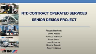 NTD CONTRACT OPERATED SERVICES
SENIOR DESIGN PROJECT
PRESENTED BY:
VIVIAN ACERO
ROGELIO FONSECA
ROSIE ORTIZ
JOSE PEDROZA
MONICA TREVIÑO
ANNETTE WONG
 