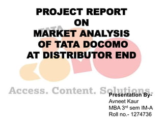 PROJECT REPORT
ON
MARKET ANALYSIS
OF TATA DOCOMO
AT DISTRIBUTOR END
Presentation By-
Avneet Kaur
MBA 3rd sem IM-A
Roll no.- 1274736
 
