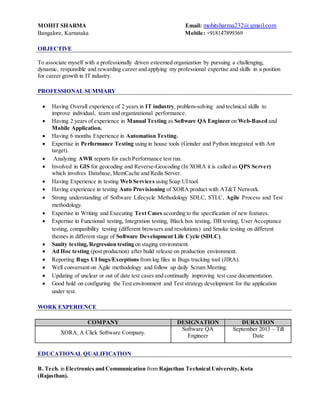 MOHIT SHARMA Email: mohitsharma232@gmail.com
Bangalore, Karnataka Mobile: +918147899369
OBJECTIVE
To associate myself with a professionally driven esteemed organization by pursuing a challenging,
dynamic, responsible and rewarding career and applying my professional expertise and skills in a position
for career growth in IT industry.
PROFESSIONAL SUMMARY
 Having Overall experience of 2 years in IT industry, problem-solving and technical skills to
improve individual, team and organizational performance.
 Having 2 years of experience in Manual Testing as Software QA Engineer on Web-Based and
Mobile Application.
 Having 6 months Experience in Automation Testing.
 Expertise in Performance Testing using in house tools (Grinder and Python integrated with Ant
target).
 Analyzing AWR reports for each Performance test run.
 Involved in GIS for geocoding and Reverse-Geocoding (In XORA it is called as QPS Server)
which involves Database,MemCache and Redis Server.
 Having Experience in testing Web Services using Soap UI tool.
 Having experience in testing Auto Provisioning of XORA product with AT&T Network.
 Strong understanding of Software Lifecycle Methodology SDLC, STLC, Agile Process and Test
methodology.
 Expertise in Writing and Executing Test Cases according to the specification of new features.
 Expertise in Functional testing, Integration testing, Black box testing, DB testing, User Acceptance
testing, compatibility testing (different browsers and resolutions) and Smoke testing on different
themes in different stage of Software Development Life Cycle (SDLC).
 Sanity testing, Regression testing on staging environment.
 Ad Hoc testing (post production) after build release on production environment.
 Reporting Bugs UI bugs/Exceptions from log files in Bugs tracking tool (JIRA).
 Well conversant on Agile methodology and follow up daily Scrum Meeting.
 Updating of unclear or out of date test cases and continually improving test case documentation.
 Good hold on configuring the Test environment and Test strategy development for the application
under test.
WORK EXPERIENCE
COMPANY DESIGNATION DURATION
XORA, A Click Software Company.
Software QA
Engineer
September 2013 – Till
Date
EDUCATIONAL QUALIFICATION
B. Tech. in Electronics and Communication from Rajasthan Technical University, Kota
(Rajasthan).
 