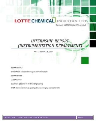 INSTRUMENTATION DEPARTMENT
F A S T - N A T I O N A L U N I V E R S I T Y K A R A C H I Page 1
INTERNSHIP REPORT
(INSTRUMENTATION DEPARTMENT)
JULY 17- AUGUST20, 2014
SUBMITTEDTO:
UmairAleem (assistantmanager,instrumentation)
SUBMITTEDBY:
Asad Nauman
Bachelorsof Science in Electrical Engineering
FAST- NationalUniversityof computerand emerging science,Karachi
 