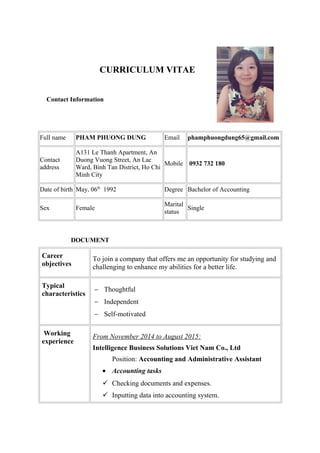 CURRICULUM VITAE
Contact Information
Full name PHAM PHUONG DUNG Email phamphuongdung65@gmail.com
Contact
address
A131 Le Thanh Apartment, An
Duong Vuong Street, An Lac
Ward, Binh Tan District, Ho Chi
Minh City
Mobile 0932 732 180
Date of birth May, 06th
1992 Degree Bachelor of Accounting
Sex Female
Marital
status
Single
DOCUMENT
Career
objectives
To join a company that offers me an opportunity for studying and
challenging to enhance my abilities for a better life.
Typical
characteristics
− Thoughtful
− Independent
− Self-motivated
Working
experience
From November 2014 to August 2015:
Intelligence Business Solutions Viet Nam Co., Ltd
Position: Accounting and Administrative Assistant
• Accounting tasks
 Checking documents and expenses.
 Inputting data into accounting system.
 