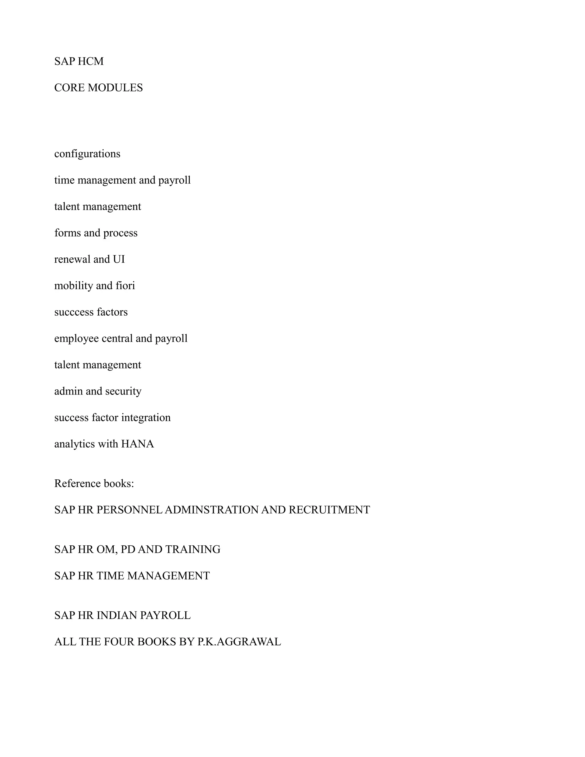 SAP HCM
CORE MODULES
configurations
time management and payroll
talent management
forms and process
renewal and UI
mobility and fiori
succcess factors
employee central and payroll
talent management
admin and security
success factor integration
analytics with HANA
Reference books:
SAP HR PERSONNEL ADMINSTRATION AND RECRUITMENT
SAP HR OM, PD AND TRAINING
SAP HR TIME MANAGEMENT
SAP HR INDIAN PAYROLL
ALL THE FOUR BOOKS BY P.K.AGGRAWAL
