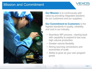 Page 4
Mission and Commitment
Our Mission is to continuously add
value by providing integrated solutions
for our customers and our suppliers.
Our Commitment to Customers is the
highest standards in quality, reliability,
and cost in our industry.
• Seamless NPI process - starting local
with capability to expand to low cost,
high volume production
• Greater volume flexibility
• Strong sourcing connections and
economies of scale
• Ability to grow as your own program
grows
 