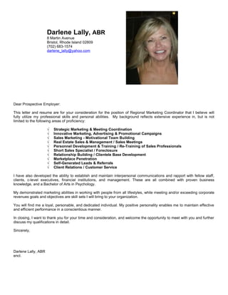 Darlene Lally, ABR
8 Martin Avenue
Bristol, Rhode Island 02809
(702) 683-1574
darlene_lally@yahoo.com
Dear Prospective Employer:
This letter and resume are for your consideration for the position of Regional Marketing Coordinator that I believe will
fully utilize my professional skills and personal abilities. My background reflects extensive experience in, but is not
limited to the following areas of proficiency:
√ Strategic Marketing & Meeting Coordination
√ Innovative Marketing, Advertising & Promotional Campaigns
√ Sales Marketing - Motivational Team Building
√ Real Estate Sales & Management / Sales Meetings
√ Personnel Development & Training / Re-Training of Sales Professionals
√ Short Sales Specialist / Foreclosure
√ Relationship Building / Clientele Base Development
√ Marketplace Penetration
√ Self-Generated Leads & Referrals
√ Client Relations / Customer Service
I have also developed the ability to establish and maintain interpersonal communications and rapport with fellow staff,
clients, c-level executives, financial institutions, and management. These are all combined with proven business
knowledge, and a Bachelor of Arts in Psychology.
My demonstrated marketing abilities in working with people from all lifestyles, while meeting and/or exceeding corporate
revenues goals and objectives are skill sets I will bring to your organization.
You will find me a loyal, personable, and dedicated individual. My positive personality enables me to maintain effective
and efficient performance in a conscientious manner.
In closing, I want to thank you for your time and consideration, and welcome the opportunity to meet with you and further
discuss my qualifications in detail.
Sincerely,
Darlene Lally, ABR
encl.
 