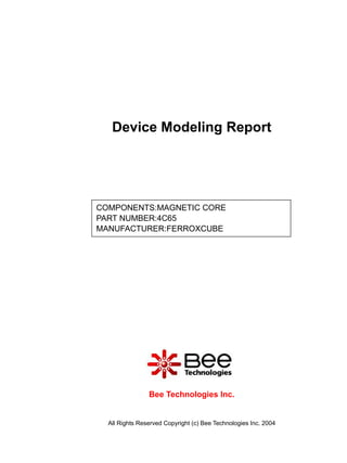 Device Modeling Report




COMPONENTS:MAGNETIC CORE
PART NUMBER:4C65
MANUFACTURER:FERROXCUBE




                Bee Technologies Inc.


  All Rights Reserved Copyright (c) Bee Technologies Inc. 2004
 