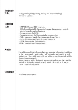 Language
Skills: Very good English (speaking, reading and business writing)
Novice in German .
Computer
Skills : - SIMATIC Manager PLC program .
- ECS (Expert Control & Supervision) system for supervisory control,
monitoring and reporting functions.
- Orcade program for PCB .
- Assembly program for Microcontroller programming.
- Office programs ( word , Excel,outlook & PowerPoint ) .
- Adobe Photoshop and Adobe Premiere programs.
- HTML language for Web designing.
-IBM – Maximo Asset Management .
Profile
I have high capability to learn and present technical information in addition
to that I am dynamic , hard worker , self motivation and capable to work
under stress . Work with team spirit and willing to travel frequently within
the country or to abroad .
Strong character with a diplomatic manner to team lead and play , and the
aptitude to deal and communicate with people effectively at all levels .
I have a valid driving license .
Certificates :
Available upon request .
 
