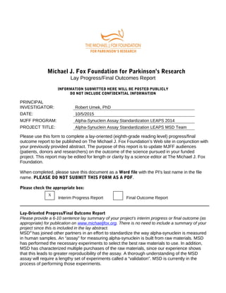 Michael J. Fox Foundation for Parkinson’s Research
Lay Progress/Final Outcomes Report
INFORMATION SUBMITTED HERE WILL BE POSTED PUBLICLY
DO NOT INCLUDE CONFIDENTIAL INFORMATION
PRINCIPAL
INVESTIGATOR: Robert Umek, PhD
DATE: 10/5/2015
MJFF PROGRAM: Alpha-Synuclein Assay Standardization LEAPS 2014
PROJECT TITLE: Alpha-Synuclein Assay Standardization LEAPS MSD Team
Please use this form to complete a lay-oriented (eighth-grade reading level) progress/final
outcome report to be published on The Michael J. Fox Foundation’s Web site in conjunction with
your previously provided abstract. The purpose of this report is to update MJFF audiences
(patients, donors and researchers) on the outcome of the science pursued in your funded
project. This report may be edited for length or clarity by a science editor at The Michael J. Fox
Foundation.
When completed, please save this document as a Word file with the PI's last name in the file
name. PLEASE DO NOT SUBMIT THIS FORM AS A PDF.
Please check the appropriate box:
Interim Progress Report Final Outcome Report
Lay-Oriented Progress/Final Outcome Report
Please provide a 6-10 sentence lay summary of your project’s interim progress or final outcome (as
appropriate) for publication on www.michaeljfox.org. There is no need to include a summary of your
project since this is included in the lay abstract.
MSD®
has joined other partners in an effort to standardize the way alpha-synuclein is measured
in human samples. An “assay” for measuring alpha-synuclein is built from raw materials. MSD
has performed the necessary experiments to select the best raw materials to use. In addition,
MSD has characterized multiple purchases of the raw materials, since our experience shows
that this leads to greater reproducibility of the assay. A thorough understanding of the MSD
assay will require a lengthy set of experiments called a “validation”. MSD is currently in the
process of performing those experiments.
X
 
