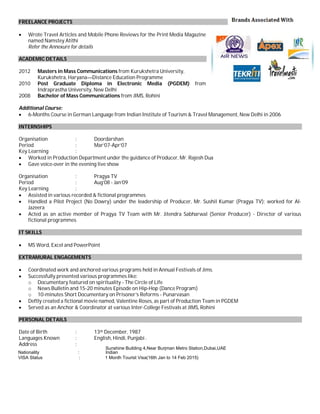 FREELANCE PROJECTS
 Wrote Travel Articles and Mobile Phone Reviews for the Print Media Magazine
named Namstey Atithi
Refer the Annexure for details
ACADEMIC DETAILS
2012 Masters in Mass Communications from Kurukshetra University,
Kurukshetra, Haryana—Distance Education Programme
2010 Post Graduate Diploma in Electronic Media (PGDEM) from
Indraprastha University, New Delhi
2008 Bachelor of Mass Communications from JIMS, Rohini
Additional Course:
 6-Months Course in German Language from Indian Institute of Tourism & Travel Management, New Delhi in 2006
INTERNSHIPS
Organisation : Doordarshan
Period : Mar’07-Apr’07
Key Learning :
 Worked in Production Department under the guidance of Producer, Mr. Rajesh Dua
 Gave voice-over in the evening live show
Organisation : Pragya TV
Period : Aug’08 - Jan’09
Key Learning :
 Assisted in various recorded & fictional programmes
 Handled a Pilot Project (No Dowry) under the leadership of Producer, Mr. Sushil Kumar (Pragya TV); worked for Al-
Jazeera
 Acted as an active member of Pragya TV Team with Mr. Jitendra Sabharwal (Senior Producer) - Director of various
fictional programmes
IT SKILLS
 MS Word, Excel and PowerPoint
EXTRAMURAL ENGAGEMENTS
 Coordinated work and anchored various programs held in Annual Festivals of Jims.
 Successfully presented various programmes like:
o Documentary featured on spirituality - The Circle of Life
o News Bulletin and 15-20 minutes Episode on Hip-Hop (Dance Program)
o 10-minutes Short Documentary on Prisoner’s Reforms - Punarvasan
 Deftly created a fictional movie named, Valentine Roses, as part of Production Team in PGDEM
 Served as an Anchor & Coordinator at various Inter-College Festivals at JIMS, Rohini
PERSONAL DETAILS
Date of Birth : 13th December, 1987
Languages Known : English, Hindi, Punjabi and German
Address : KG-1/38, Vikas Puri, New Delhi - 110018Sunshine Building 4,Near Burjman Metro Station,Dubai,UAESunshine Building 4,Near Burjman Metro Station,Dubai,UAE
VISA Status : 1 Month Tourist Visa(16th Jan to 14 Feb 2015)
Nationality : Indian
Nationality : Indian
VISA Status : 1 Month Tourist Visa(16th Jan to 14 Feb 2015)
Sunshine Building 4,Near Burjman Metro Station,Dubai,UAE
 