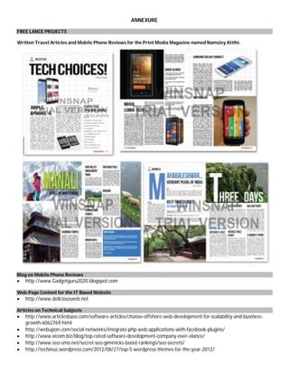 ANNEXURE
FREE LANCE PROJECTS
Written Travel Articles and Mobile Phone Reviews for the Print Media Magazine named Namstey Atithi.
Blog on Mobile Phone Reviews
 http://www.Gadgetguru2020.blogspot.com
Web-Page Content for the IT Based Website
 http://www.deliciousweb.net
Articles on Technical Subjects
 http://www.articlesbase.com/software-articles/choose-offshore-web-development-for-scalability-and-business-
growth-6062769.html
 http://webupon.com/social-networks/integrate-php-web-applications-with-facebook-plugins/
 http://www.xicom.biz/blog/top-rated-software-development-company-over-elance/
 http://www.seo-smo.net/secret-seo-gimmicks-boost-rankings/seo-secrets/
 http://techinus.wordpress.com/2012/08/27/top-5-wordpress-themes-for-the-year-2012/
 