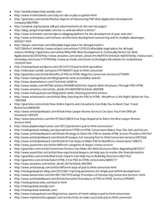  http://webdevelopershub.weebly.com/
 http://www.freshtechweb.com/ruby-on-rails-vs-php-vs-python.html
 http://goarticles.com/article/Positive-Aspects-of-Outsourcing-PHP-Web-Application-Development-
Company/6852998/
 http://seodesk.org/facebook-will-put-advertisements-on-the-non-fan-pages/
 http://blog.comparemymobile.com/ios-vs-android-which-is-better/
 http://www.techmaish.com/wordpress-blogging-platform-for-the-development-of-your-web-site/
 http://www.articlesbase.com/software-articles/web-development-outsourcing-and-its-multiple-advantages-
6032261.html
 http://lawyer.ezinemark.com/affordable-legal-advice-for-all-legal-matters-
7d3772845ee1.htmlhttp://www.artipot.com/articles/1270533/affordable-legal-advice-for-all-legal-
matters.htmhttp://goarticles.com/article/Why-PHP-Web-Development-Is-Technically-Perfect-for-Web-
Applications/6672818/http://www.amazines.com/article_detail.cfm/4687016?articleid=4687016http://www.news
wiretoday.com/news/114799/http://www.pr-inside.com/xicom-technologies-ltd-unlocks-its-revolutionary-
r3256245.htm
 http://markupcloud.wordpress.com/2012/07/23/psd-to-html-specialists/
 http://mikeswan.tumblr.com/post/27974842071/psd-to-html-conversion
 http://goarticles.com/article/Benefits-of-PSD-to-HTML-Magento-Conversion-Services/6775009/
 http://www.markupcloud.com/blog/optimize-web-accessibility-website
 http://www.ideamarketers.com/?articleid=3438516
 http://www.zimbio.com/XHTML/articles/4FbtMBTdZJO/Get+Superb+Web+Structures+Through+PSD+HTML
 http://www.amazines.com/article_detail.cfm/4849308?articleid=4849308
 http://www.markupcloud.com/blog/points-while-choosing-psd-html-services
 http://www.articlesnatch.com/Article/Why-Selecting-the-PSD-to-HTML--WordPress-is-the-Right-Option-for-You-
/4087068
 http://goarticles.com/article/How-Online-Experts-and-Consultants-Can-Help-You-to-Boost-Your-Travel-
Businesses/6804628/
 http://www.articledashboard.com/Article/How-Lawyer-Review-Services-Can-Save-You-From-Difficult-
Situations/1405339
 http://www.basearticles.com/Art/973662/288/A-Few-Steps-Required-to-Select-the-Best-Lawyer-Review-
Services.html
 http://www.phpdeveloperszone.com/2012/parameters-psd-to-html-conversions/
 http://markupcloud.multiply.com/journal/item/1/PSD-to-HTML-Conversions-Makes-Your-Site-Safe-and-Secure-
 http://www.articledashboard.com/Article/Strategy-to-Select-the-PSD-to-Joomla-HTML-Service-Providers/2957567
 http://www.articledashboard.com/Article/Procedure-For-Carrying-Psd-To-Html-Conversion-Services/2957568
 http://www.articledashboard.com/Article/A-Few-Steps-to-Make-PSD-to-WordPress-Conversions/1388315
 http://www.yooarticles.net/article/different-categories-of-lawyer-review-services
 http://goarticles.com/article/Conversion-Services-Can-Make-the-Web-Structures-More-Appealing/6837031/
 http://www.yooarticles.net/article/how-experienced-lawyers-can-help-you-to-resolve-the-financial-matters
 http://goarticles.com/article/Real-Estate-Experts-Can-Help-You-to-Build-Big-Structures/6827762/
 http://goarticles.com/article/Select-HTML-5-For-PSD-to-HTML-Conversions/6884517/
 http://www.amazines.com/article_detail.cfm?articleid=4843969
 http://www.articleswrap.com/article/different-ways-of-psd-to-html-conversion.html
 http://markupcloudcom.blog.com/2012/08/11/pricing-parameters-for-simple-psd-tohtml-development/
 http://www.basearticles.com/Art/981130/79/Strategic-Procedure-of-Outsourcing-Conversion-Services-.html
 http://www.articledashboard.com/Article/Execution-Procedures-of-PSD-to-HTML-Services/2958493
 http://markupcloud.webs.com/psd-to-html
 http://markupcloud.weebly.com/
 http://markupcloud.webnode.com/
 http://www.markupcloud.com/blog/various-aspects-of-hand-coding-in-psd-to-html-conversions
 http://www.myhotarticles.appspot.com/article/tricks-to-make-successful-psd-to-html-conversion
 