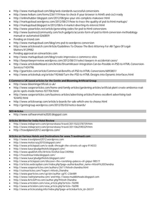  http://www.markupcloud.com/blog/web-standards-successful-conversions
 http://www.helium.com/items/2361119-how-to-check-if-your-browser-is-html5-and-css3-ready
 http://onlinehubber.blogspot.com/2012/08/give-your-site-complete-makeover.html
 http://markupcloud.wordpress.com/2012/08/21/how-to-trace-the-quality-of-psd-to-html-markups/
 http://markupcloud.blogspot.in/2012/08/is-it-market-diverting-its-interest.html
 http://www.yooarticles.net/article/generating-codes-for-psd-to-html-conversions
 http://www.business2community.com/tech-gadgets/accurate-form-of-psd-to-html-conversion-methodology-
manual-or-automated-0260859
 Pending on triond.com
 http://www.markupcloud.com/blog/cms-psd-to-wordpress-conversion
 http://www.articlesnatch.com/Article/Guidelines-To-Choose-The-Best-Attorney-For-All-Types-Of-Legal-
Matters/4129982
 Pending approval on ezinearticles.com
 http://www.markupcloud.com/blog/create-impressive-e-commerce-sites
 http://lawyerlawyerreview.wordpress.com/2012/08/31/select-lawyers-in-accidental-cases/
 http://www.articledashboard.com/Article/DreamWeaver-Integration-Can-be-Possible-in-PSD-to-HTML-Conversion-
Services/1424796
 http://goarticles.com/article/Commercial-Benefits-of-PSD-to-HTML-Conversions/6893807/
 http://www.articleshub.org/article/192468/Turn-the-PSD-to-HTML-Designs-into-Dynamic-Interfaces.html
E-Commerce UK based articles for the Genite and Blooming Artificial Group
 http://www.bloomingartificial.co.uk/
 http://www.sooperarticles.com/home-and-family-articles/gardening-articles/artificial-plant-create-ambience-real-
picnic-spots-inside-homes-927704.html
 http://www.sooperarticles.com/business-articles/advertising-articles/frames-excellent-advertising-tool-
924492.html
 http://www.articleswrap.com/article/a-boards-for-sale-which-one-to-choose.html
 http://genitegroup.wordpress.com/2012/05/03/notice-boards/
SEO Articles
 http://www.softwarematrix2020.blogspot.com
Articles Written for India Hotel Review
 http://www.indiaprwire.com/pressrelease/travel/2011022378739.htm
 http://www.indiaprwire.com/pressrelease/travel/2011062590329.htm
 http://travelplanet2012.wordpress.com/
Articles on Various Hotels and Destinations for www.Travelmasti.com
 http://www.travelplanet2012.wordpress.com
 http://www.motocrazy2010.blogspot.com/
 http://www.articlepool.com/a+walk+through+the+streets+of+agra-914033
 http://www.luxurybudgethotels.blogspot.com/
 http://www.upublish.info/Article/Zestful-Goa/240966
 http://travelntourindia.blogspot.com/
 http://www.luxurybudgethotels.blogspot.com/
 http://www.articlepool.com/discover+the+ravishing+palaces+of+jaipur-98577
 http://articles.webraydian.com/index.php?page=author&author_name=Hitesh%20Chandna
 http://www.sooperarticles.com/authors/2611/hitesh-chandna.html
 http://ezinearticles.com/?expert=Hitesh_Chandna
 http://www.goarticles.com/cgi-bin/author.cgi?C=236489
 http://www.realitytamasha.com/ and http://www.muddleheads.blogspot.com
 http://www.ArticlePros.com/author.php?Hitesh Chandna
 http://www.articlebin.com/view_article.php?article=76098
 http://www.articlebin.com/view_article.php?article=76098
 http://www.articlecatalog.info/index.php?page=article&article_id=26537
 