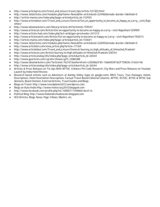  http://www.articlepros.com/travel_and_leisure/travel_tips/article-337302.html
 http://www.365articles.com/modules.php?name=News&file=article&sid=224960&mode=&order=0&thold=0
 http://article-mania.com/index.php?page=article&article_id=153925
 http://www.articleblast.com/Travel_and_Leisure/General/Get_an_opportunity_to_become_as_happy_as_Larry_:_visit_Raja
sthan/
 http://www.ideamarketers.com/library/article.cfm?articleid=759547
 http://www.articlecat.com/Article/Get-an-opportunity-to-become-as-happy-as-Larry---visit-Rajasthan/329909
 http://www.articles-hub.com/index.php?act=art&type=preview&e=241313
 http://www.articlesnatch.com/Article/Get-an-opportunity-to-become-as-happy-as-Larry---visit-Rajasthan/782013
 http://article-mania.com/index.php?page=article&article_id=154641
 http://www.365articles.com/modules.php?name=News&file=article&sid=226092&mode=&order=0&thold=0
 http://www.articlebin.com/view_article.php?article=77169
 http://www.articleblast.com/Travel_and_Leisure/General/Journey_to_high_altitudes_of_Himachal_Pradesh/
 http://www.articlecat.com/Article/Journey-to-high-altitudes-of-Himachal-Pradesh/330761
 http://www.articlecatalog.info/index.php?page=article&article_id=26544
 http://www.goarticles.com/cgi-bin/showa.cgi?C=2086388
 http://www.ideamarketers.com/?articleid=762101&wherefrom=LOGIN&CFID=106840391&CFTOKEN=31654146
 http://www.articlecatalog.info/index.php?page=article&article_id=26544
 Articles & Press Releases on Tie Ups With APTDC, Enhance Pin Code Research, City Wars and Press Releases on Youtube
Launch by India Hotel Review
 Research based articles such as Adventure at Aamby Valley (type on google.com), MICE Tours, Tour Packages, Hotels
Descriptions, Hotel Destination Descriptions, Factual Travel Based Editorial Columns, APTDC, KSTDC, JKTDC & MTDC Sub
domains, Beach Domain, External Articles, Travel Guides and Blogs
 Blogs on Travel: http://www.travelplanet2012.wordpress.com.
 Blogs on Auto-India http://www.motocrazy2010.blogspot.com.
 http://www.facebook.com/profile.php?id=100001113948641&ref=ts
 Political Blog: http://www.Indiandevilsadvocate.blogspot.com
 SEO Articles, Blogs, News, Page 3 News, Mailers, etc.
 