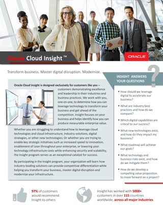 Oracle Cloud Insight is designed exclusively for customers like you –
Whether you are struggling to understand how to leverage cloud
technologies and cloud infrastructure, industry-solutions, digital
strategies, or other new technologies; Or whether you are trying to
enable key strategic initiatives such as increased speed to innovation,
enablement of Lean throughout your enterprise, or lowering your
technology infrastructure costs while enhancing security and scalability,
the Insight program serves as an exceptional catalyst for success.
INSIGHT ANSWERS
YOUR QUESTIONS
 How should we leverage
digital to accelerate our
business?
 What are industry best
practices and how do we
compare?
 Which digital capabilities are
critical to our success?
 What new technologies exist,
and how do they impact my
business?
 What roadmap will achieve
our goals?
 What technology and
business risks exist, and how
do we mitigate them?
 How do we develop a
compelling value proposition
to move forward on a project?
Transform business. Master digital disruption. Modernize.
Oracle Cloud Insight
Insight has worked with 5000+
customers in over 115 countries
worldwide, across all major industries
97% of customers
would recommend
Insight to others
By participating in the Insight program, your organization will learn how
industry-leading solutions can provide competitive differentiation while
helping you transform your business, master digital disruption and
modernize your infrastructure.
TM
customers demonstrating excellence
and leadership in their industries and
business practices. We work with you,
one-on-one, to determine how you can
leverage technology to transform your
business and get ahead of the
competition. Insight focuses on your
business and helps identify how you can
produce measurable enterprise value.
 