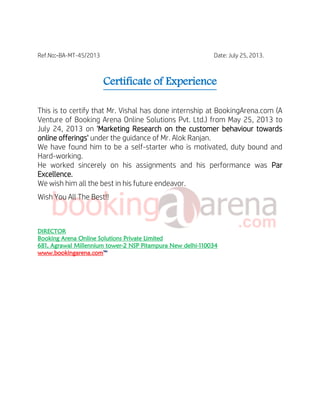 Ref.No:-BA-MT-45/2013 Date: July 25, 2013.
Certificate of Experience
This is to certify that Mr. Vishal has done internship at BookingArena.com (A
Venture of Booking Arena Online Solutions Pvt. Ltd.) from May 25, 2013 to
July 24, 2013 on 'Marketing Research on the customer behaviour towards
online offerings' under the guidance of Mr. Alok Ranjan.
We have found him to be a self-starter who is motivated, duty bound and
Hard-working.
He worked sincerely on his assignments and his performance was Par
Excellence.
We wish him all the best in his future endeavor.
Wish You All The Best!!
DIRECTOR
Booking Arena Online Solutions Private Limited
681, Agrawal Millennium tower-2 NSP Pitampura New delhi-110034
www.bookingarena.com™
 