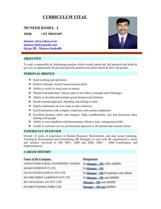 CURRICULUM VITAE
MUNEER BASHA. J
MOB: +251 985653487
muneer_hr@yahoo.co.in
muneer.jmb@gmail.com
Skype ID : Muneer.basha80
To seek a responsible & challenging position which would exploit my full potential and talent &
give me an opportunity for personal growth, professional achievement & Serve the people.
 Hard working and optimistic.
 Positive Attitude. Good Communication skills.
 Ability to work for long hours at stretch.
 Planned and dedicated. Always open to new Ideas, Concepts and Challenges.
 Ability to develop and maintain good interpersonal relations.
 Result oriented approach. Handling and willing to learn.
 Highly enthusiastic & ever ready to take initiatives.
 Good interaction with company employees and contract employees
 Excellent business ethics and integrity, High confidentiality, tact and discretion when
dealing with people.
 Ability to meet deadlines and demonstrates effective time, management skills.
 Leader in customer service, professional approach to all internal and external clients
Overall 14 years of experience in Human Resource, Recruitment, and man power planning,
Training & Development and streamlining HR Strategies in sync with the organization’s vision
and mission. Involved in ISO 9001- 2000 and EMS 14001 – 2004 Certification and
Implementation.
Name of the Company Designation
ATRACO INDUSTRIAL ENTERPRISES (DUBAI)ATRACO INDUSTRIAL ENTERPRISES (DUBAI) Sr.Sr.Manager – HRManager – HR AND ADMINAND ADMIN
SHAHI EXPORTS PVT LTDSHAHI EXPORTS PVT LTD Sr.Sr.Manager – HRManager – HR
GO GO INTERNATIONAL PVT LTDGO GO INTERNATIONAL PVT LTD Sr.Sr.ManagerManager – HR– HR/Compliance and Admin/Compliance and Admin
MATHRUSHREE GARMENTS.PVT.LTDMATHRUSHREE GARMENTS.PVT.LTD Sr.Sr.Manager – HRManager – HR and ADMINand ADMIN
IPC PACKAGING .CO. PVT. LTDIPC PACKAGING .CO. PVT. LTD Manager – HRManager – HR and ADMINand ADMIN
FCI OEN CONNECTORS LTDFCI OEN CONNECTORS LTD Manager – HR andManager – HR and ADMINADMIN
OBJECTIVE
PERSONAL PROFILE
EXPERIENCE OVERVIEW
CAREER HISTORY
 