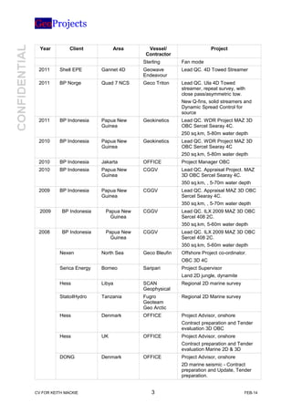 GeoProjects
Year Client Area Vessel/
Contractor
Project
Sterling Fan mode
2011 Shell EPE Gannet 4D Geowave
Endeavour
Lead QC. 4D Towed Streamer
2011 BP Norge Quad 7 NCS Geco Triton Lead QC. Ula 4D Towed
streamer, repeat survey, with
close pass/asymmetric tow.
New Q-fins, solid streamers and
Dynamic Spread Control for
source
2011 BP Indonesia Papua New
Guinea
Geokinetics Lead QC. WDR Project MAZ 3D
OBC Sercel Searay 4C.
250 sq.km, 5-80m water depth
2010 BP Indonesia Papua New
Guinea
Geokinetics Lead QC. WDR Project MAZ 3D
OBC Sercel Searay 4C
250 sq.km, 5-80m water depth
2010 BP Indonesia Jakarta OFFICE Project Manager OBC
2010 BP Indonesia Papua New
Guinea
CGGV Lead QC. Appraisal Project. MAZ
3D OBC Sercel Searay 4C.
350 sq.km, , 5-70m water depth
2009 BP Indonesia Papua New
Guinea
CGGV Lead QC. Appraisal MAZ 3D OBC
Sercel Searay 4C.
350 sq.km, , 5-70m water depth
2009 BP Indonesia Papua New
Guinea
CGGV Lead QC. ILX 2009 MAZ 3D OBC
Sercel 408 2C.
350 sq.km, 5-60m water depth
2008 BP Indonesia Papua New
Guinea
CGGV Lead QC. ILX 2009 MAZ 3D OBC
Sercel 408 2C.
350 sq.km, 5-60m water depth
Nexen North Sea Geco Bleufin Offshore Project co-ordinator.
OBC 3D 4C
Serica Energy Borneo Saripari Project Supervisor
Land 2D jungle, dynamite
Hess Libya SCAN
Geophysical
Regional 2D marine survey
StatoilHydro Tanzania Fugro
Geoteam
Geo Arctic
Regional 2D Marine survey
Hess Denmark OFFICE Project Advisor, onshore
Contract preparation and Tender
evaluation 3D OBC
Hess UK OFFICE Project Advisor, onshore
Contract preparation and Tender
evaluation Marine 2D & 3D
DONG Denmark OFFICE Project Advisor, onshore
2D marine seismic - Contract
preparation and Update, Tender
preparation.
CV FOR KEITH MACKIE 3 FEB-14
 