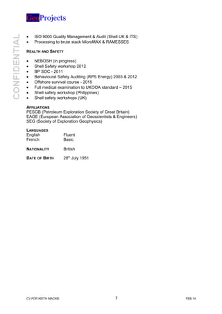 GeoProjects
• ISO 9000 Quality Management & Audit (Shell UK & ITS)
• Processing to brute stack MicroMAX & RAMESSES
HEALTH AND SAFETY
• NEBOSH (in progress)
• Shell Safety workshop 2012
• BP SOC - 2011
• Behavioural Safety Auditing (RPS Energy) 2003 & 2012
• Offshore survival course - 2015
• Full medical examination to UKOOA standard – 2015
• Shell safety workshop (Philippines)
• Shell safety workshops (UK)
AFFILIATIONS
PESGB (Petroleum Exploration Society of Great Britain)
EAGE (European Association of Geoscientists & Engineers)
SEG (Society of Exploration Geophysics)
LANGUAGES
English Fluent
French Basic
NATIONALITY British
DATE OF BIRTH 28th
July 1951
CV FOR KEITH MACKIE 7 FEB-14
 