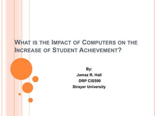 WHAT IS THE IMPACT OF COMPUTERS ON THE
INCREASE OF STUDENT ACHIEVEMENT?
By:
Jamaz R. Hall
DRP CIS590
Strayer University
 