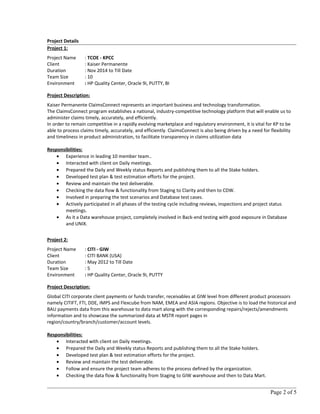 Project Details
Project 1:
Project Name : TCOE - KPCC
Client : Kaiser Permanente
Duration : Nov 2014 to Till Date
Team Size : 10
Environment : HP Quality Center, Oracle 9i, PUTTY, BI
Project Description:
Kaiser Permanente ClaimsConnect represents an important business and technology transformation.
The ClaimsConnect program establishes a national, industry-competitive technology platform that will enable us to
administer claims timely, accurately, and efficiently.
In order to remain competitive in a rapidly evolving marketplace and regulatory environment, it is vital for KP to be
able to process claims timely, accurately, and efficiently. ClaimsConnect is also being driven by a need for flexibility
and timeliness in product administration, to facilitate transparency in claims utilization data
Responsibilities:
• Experience in leading 10 member team..
• Interacted with client on Daily meetings.
• Prepared the Daily and Weekly status Reports and publishing them to all the Stake holders.
• Developed test plan & test estimation efforts for the project.
• Review and maintain the test deliverable.
• Checking the data flow & functionality from Staging to Clarity and then to CDW.
• Involved in preparing the test scenarios and Database test cases.
• Actively participated in all phases of the testing cycle including reviews, inspections and project status
meetings.
• As it a Data warehouse project, completely involved in Back-end testing with good exposure in Database
and UNIX.
Project 2:
Project Name : CITI - GIW
Client : CITI BANK (USA)
Duration : May 2012 to Till Date
Team Size : 5
Environment : HP Quality Center, Oracle 9i, PUTTY
Project Description:
Global CITI corporate client payments or funds transfer, receivables at GIW level from different product processors
namely CITIFT, FTI, DDE, IMPS and Flexcube from NAM, EMEA and ASIA regions. Objective is to load the historical and
BAU payments data from this warehouse to data mart along with the corresponding repairs/rejects/amendments
information and to showcase the summarized data at MSTR report pages in
region/country/branch/customer/account levels.
Responsibilities:
• Interacted with client on Daily meetings.
• Prepared the Daily and Weekly status Reports and publishing them to all the Stake holders.
• Developed test plan & test estimation efforts for the project.
• Review and maintain the test deliverable.
• Follow and ensure the project team adheres to the process defined by the organization.
• Checking the data flow & functionality from Staging to GIW warehouse and then to Data Mart.
Page 2 of 5
 