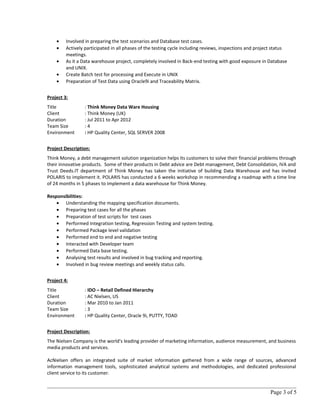 • Involved in preparing the test scenarios and Database test cases.
• Actively participated in all phases of the testing cycle including reviews, inspections and project status
meetings.
• As it a Data warehouse project, completely involved in Back-end testing with good exposure in Database
and UNIX.
• Create Batch test for processing and Execute in UNIX
• Preparation of Test Data using Oracle9i and Traceability Matrix.
Project 3:
Title : Think Money Data Ware Housing
Client : Think Money (UK)
Duration : Jul 2011 to Apr 2012
Team Size : 4
Environment : HP Quality Center, SQL SERVER 2008
Project Description:
Think Money, a debt management solution organization helps its customers to solve their financial problems through
their innovative products. Some of their products in Debt advice are Debt management, Debt Consolidation, IVA and
Trust Deeds.IT department of Think Money has taken the initiative of building Data Warehouse and has invited
POLARIS to implement it. POLARIS has conducted a 6 weeks workshop in recommending a roadmap with a time line
of 24 months in 5 phases to implement a data warehouse for Think Money.
Responsibilities:
• Understanding the mapping specification documents.
• Preparing test cases for all the phases
• Preparation of test scripts for test cases
• Performed Integration testing, Regression Testing and system testing.
• Performed Package level validation
• Performed end to end and negative testing
• Interacted with Developer team
• Performed Data base testing.
• Analysing test results and involved in bug tracking and reporting.
• Involved in bug review meetings and weekly status calls.
Project 4:
Title : IDO – Retail Defined Hierarchy
Client : AC Nielsen, US
Duration : Mar 2010 to Jan 2011
Team Size : 3
Environment : HP Quality Center, Oracle 9i, PUTTY, TOAD
Project Description:
The Nielsen Company is the world's leading provider of marketing information, audience measurement, and business
media products and services.
AcNielsen offers an integrated suite of market information gathered from a wide range of sources, advanced
information management tools, sophisticated analytical systems and methodologies, and dedicated professional
client service to its customer.
Page 3 of 5
 