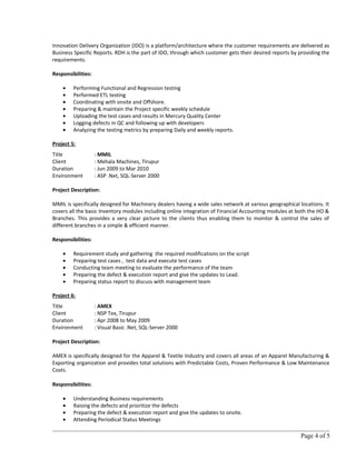 Innovation Delivery Organization (IDO) is a platform/architecture where the customer requirements are delivered as
Business Specific Reports. RDH is the part of IDO, through which customer gets their desired reports by providing the
requirements.
Responsibilities:
• Performing Functional and Regression testing
• Performed ETL testing
• Coordinating with onsite and Offshore.
• Preparing & maintain the Project specific weekly schedule
• Uploading the test cases and results in Mercury Quality Center
• Logging defects in QC and following up with developers
• Analyzing the testing metrics by preparing Daily and weekly reports.
Project 5:
Title : MMIL
Client : Mehala Machines, Tirupur
Duration : Jun 2009 to Mar 2010
Environment : ASP .Net, SQL-Server 2000
Project Description:
MMIL is specifically designed for Machinery dealers having a wide sales network at various geographical locations. It
covers all the basic Inventory modules including online integration of Financial Accounting modules at both the HO &
Branches. This provides a very clear picture to the clients thus enabling them to monitor & control the sales of
different branches in a simple & efficient manner.
Responsibilities:
• Requirement study and gathering the required modifications on the script
• Preparing test cases , test data and execute test cases
• Conducting team meeting to evaluate the performance of the team
• Preparing the defect & execution report and give the updates to Lead.
• Preparing status report to discuss with management team
Project 6:
Title : AMEX
Client : NSP Tex, Tirupur
Duration : Apr 2008 to May 2009
Environment : Visual Basic .Net, SQL-Server 2000
Project Description:
AMEX is specifically designed for the Apparel & Textile Industry and covers all areas of an Apparel Manufacturing &
Exporting organization and provides total solutions with Predictable Costs, Proven Performance & Low Maintenance
Costs.
Responsibilities:
• Understanding Business requirements
• Raising the defects and prioritize the defects
• Preparing the defect & execution report and give the updates to onsite.
• Attending Periodical Status Meetings
Page 4 of 5
 