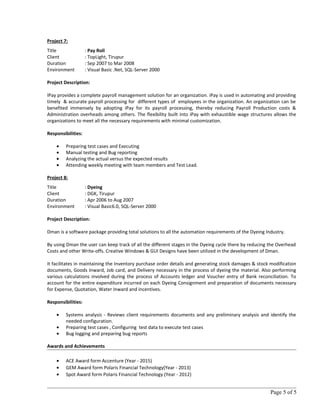 Project 7:
Title : Pay Roll
Client : TopLight, Tirupur
Duration : Sep 2007 to Mar 2008
Environment : Visual Basic .Net, SQL-Server 2000
Project Description:
IPay provides a complete payroll management solution for an organization. iPay is used in automating and providing
timely & accurate payroll processing for different types of employees in the organization. An organization can be
benefited immensely by adopting iPay for its payroll processing, thereby reducing Payroll Production costs &
Administration overheads among others. The flexibility built into iPay with exhaustible wage structures allows the
organizations to meet all the necessary requirements with minimal customization.
Responsibilities:
• Preparing test cases and Executing
• Manual testing and Bug reporting
• Analyzing the actual versus the expected results
• Attending weekly meeting with team members and Test Lead.
Project 8:
Title : Dyeing
Client : DGK, Tirupur
Duration : Apr 2006 to Aug 2007
Environment : Visual Basic6.0, SQL-Server 2000
Project Description:
Dman is a software package providing total solutions to all the automation requirements of the Dyeing Industry.
By using Dman the user can keep track of all the different stages in the Dyeing cycle there by reducing the Overhead
Costs and other Write-offs. Creative Windows & GUI Designs have been utilized in the development of Dman.
It facilitates in maintaining the Inventory purchase order details and generating stock damages & stock modification
documents, Goods Inward, Job card, and Delivery necessary in the process of dyeing the material. Also performing
various calculations involved during the process of Accounts ledger and Voucher entry of Bank reconciliation. To
account for the entire expenditure incurred on each Dyeing Consignment and preparation of documents necessary
for Expense, Quotation, Water Inward and incentives.
Responsibilities:
• Systems analysis - Reviews client requirements documents and any preliminary analysis and identify the
needed configuration.
• Preparing test cases , Configuring test data to execute test cases
• Bug logging and preparing bug reports
Awards and Achievements
• ACE Award form Accenture (Year - 2015)
• GEM Award form Polaris Financial Technology(Year - 2013)
• Spot Award form Polaris Financial Technology.(Year - 2012)
Page 5 of 5
 