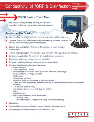 Conductivity, pH/ORP & Disinfection
Summary of Key Benefits
180625.F Aug 2015
Ordering
Information
W600 Series Controllers
Large touchscreen display with icon based programming makes setup easy
Universal sensor input provides extraordinary flexibility; the same controller can
be used with almost any type of sensor needed
Optional dual analog (4-20 mA) input for Fluorometers or nearly any other
process value
Multiple language support allows simple setup no matter where your business takes you
Six control outputs allow the controller to be used in more applications
Economical wall-mount package for easy installation
On-screen graphing of sensor values and control output status
Complete flexibility in the function of each relay	
•	 On/Off Setpoint
•	 Time Proportional Control
•	 Pulse Proportional Control (when purchased with solid-state relays)
•	 In-Range or Out-of-Range activation
•	 Probe wash
•	 Timer-based activation
•	 Activation based upon the state of a contact closure
•	 Timed activation triggered by a Water Contactor or Paddlewheel flow meter’s accumulated		
total flow
•	 Activate with another output
•	 Activate as a percent of another output’s on-time
•	 Alarm
•	 Spike Set Point
•	 For Cooling Tower and Boiler applications:
•	 Biocide Timer
•	 Boiler blowdown on conductivity using intermittent sampling
Datalogging
Emailing Alarm messages, Datalog reports or System Summary reports
Ethernet option for remote access via the Internet or LAN
The W600 series provides reliable, flexible and
powerful control for your water treatment program.
WCT (Cooling Tower)
WBL (Boiler)
WPH (pH)
WDS (Disinfection)
WCN (Conductivity)
Relays/Wiring Sensors-Input Cards Analog Outputs Ethernet
Walchem, Iwaki America Inc. | Five Boynton Road Hopping Brook Park | Holliston, MA 01746 USA | Phone: 508-429-1110 www.walchem.com
Relays/Wiring		
600H		 6 powered relays, Hardwired
600P		 6 powered relays, Prewired with USA cords and pigtails	
600D		 6 powered relays, Prewired with DIN power cord, no pigtails	
610H		 2 powered 4 dry relays, Hardwired
610P		 2 powered 4 dry relays, Prewired with USA cord and 2 pigtails	
610D		 2 powered 4 dry relays, Prewired with DIN power cord, no pigtails	
620H		 2 opto 4 dry relays, Hardwired	
620P		 2 opto 4 dry relays, Prewired with USA cord and two 20 ft. pulse cables
620D		 2 opto 4 dry relays, Prewired with DIN power cord, no pigtails
640H		 4 opto 2 dry relays, Hardwired
640P		 4 opto 2 dry relays, Prewired with USA cord and four 20 ft. pulse cables
640D		 4 opto 2 dry relays, Prewired with DIN power cord, no pigtails
Input Cards		
NN	 No sensor input cards
SN	 One sensor input card
SS	 Two sensor input cards
AN	 One dual analog input card
AA	 Two dual analog input cards	
SA	 One sensor input card and one analog input card	
Analog Outputs		
N	 No analog outputs
A	 One dual isolated analog output card
Ethernet		
N	 No Ethernet
E	 Ethernet card	
WCT Cooling Tower Sensors		
NN	 No sensor
AN	 Inline graphite contacting conductivity
BN	 Graphite contacting conductivity + Flow Switch manifold on panel
CN	 High pressure contacting conductivity
DN	 High pressure contacting conductivity + Flow Switch manifold on panel
EN	 Inline 316SS contacting conductivity
FN	 316SS contacting conductivity + Flow Switch manifold on panel
GN	 Inline electrodeless conductivity
HN	 Electrodeless conductivity + Flow Switch manifold on panel
BA	 Graphite contacting conductivity + Flow Switch manifold on panel + 	
WEL-PHF no ATC
BB	 Graphite contacting conductivity + Flow Switch manifold on panel 	
+ WEL-MVR no ATC
BC	 Graphite contacting conductivity + Flow Switch manifold on panel 	
+ WEL-MVF no ATC
BD	 Graphite contacting conductivity + Flow Switch manifold on panel + LD
FA	 316SS contacting conductivity + Flow Switch manifold on panel 	
+ WEL-PHF no ATC
FB	 316SS contacting conductivity + Flow Switch manifold on panel 	
+ WEL-MVR no ATC
FC	 316SS contacting conductivity + Flow Switch manifold on panel 	
+ WEL-MVF no ATC
FD	 316SS contacting conductivity + Flow Switch manifold on panel + LD
DE	 High pressure contacting conductivity + Flow Switch manifold on panel + 	
pH and 190783
DF	 High pressure contacting conductivity + Flow Switch manifold on panel + 		
ORP and 190783
HA	 Electrodeless conductivity + Flow Switch manifold on panel + WEL-PHF no ATC
HB	 Electrodeless conductivity + Flow Switch manifold on panel + WEL-MVR no ATC
HC	 Electrodeless conductivity + Flow Switch manifold on panel + WEL-MVF no ATC
HD	 Electrodeless conductivity + Flow Switch manifold on panel + LD
WBL Boiler Sensors
NN	 No sensor
AN	 Boiler sensor with ATC, 250 psi, 1.0 cell constant, 20 ft. cable
BN	 Boiler sensor without ATC, 250 psi, 1.0 cell constant, 20 ft. cable
CN	 Condensate sensor with ATC, 200 psi, 0.1 cell constant, 10 ft. cable
DN	 Boiler sensor with ATC, 250 psi, 10 cell constant, 20 ft. cable
AA	 Two K=1.0 boiler sensors with ATC, 250 psi, 20 ft. cables
BB	 Two K=1.0 boiler sensor without ATC, 250 psi, 20 ft. cables
CC	 Two K=0.1 condensate sensors with ATC, 200 psi, 10 ft. cables
DD	 Two K=10 Boiler sensors with ATC, 250 psi, 20 ft. cables
AB	 K=1.0 boiler sensor with ATC and K=1.0 boiler sensor without 			
ATC, 250 psi, 20 ft. cables
AC	 K=1.0 boiler sensor with ATC, 20 ft. and K=0.1 condensate sensor 		
with ATC, 250 psi, 10 ft. cable	
AD	 K=1.0 boiler sensor with ATC and K=10 boiler sensor with ATC, 			
250 psi, 20 ft. cables
BC	 Boiler sensor without ATC, 20 ft. and condensate sensor with 			
ATC, 10 ft. cable
BD	 Boiler sensor without ATC and K=10 boiler sensor with ATC, 250 			
psi, 20 ft. cables
CD	 Condensate sensor with ATC, 10 ft. cable and K=10 boiler sensor 		
with ATC, 250 psi, 20 ft. cable	
WPH pH/ORP Sensors/Manifold
NN	 No sensors or flow switch manifold
PN	 Single low pressure manifold on panel**
QN	 Single high pressure manifold on panel with 190783*
PX	 Dual low pressure manifold on panel**
QX	 Dual high pressure manifold on panel with two 190783* 	
*Order 102029 pH and/or 102963 ORP electrodes separately		
**Order WEL electrode(s) and preamplifier housing(s) separately	
WDIS Disinfection Sensors/Manifold
NN	 No sensors or flow switch manifold
PN	 Single DIS manifold on panel*	
PX	 DIS manifold plus pH/ORP/cooling tower cond tee on panel**
FN	 Single DIS flow cell/cable, no sensor*
FF	 Two DIS flow cell/cable, no sensors* 	
*Order disinfection sensor(s) separately		
**Order disinfection sensor and WEL electrode and preamplifier	
housing or cooling tower conductivity sensor separately	
WCN Conductivity Sensors
NN	 No sensors or flow switch manifold*	
*Order conductivity sensor separately	
 
