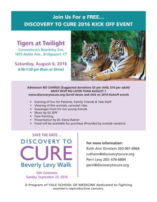 Join Us For a FREE…
DISCOVERY TO CURE 2016 KICK OFF EVENT
Tigers at Twilight
Connecticut’s Beardsley Zoo
1875 Noble Ave., Bridgeport, CT
Saturday, August 6, 2016
4:30-7:30 pm (Rain or Shine)
Admission NO CHARGE (Suggested donations $5 per child, $10 per adult)
MUST RSVP NO LATER THAN AUGUST 1
www.discoverytocure.org (Scroll down and click on 2016 Kickoff event)
•	 Evening of fun for Patients, Family, Friends & Yale Staff
•	 Viewing of the animals, carousel rides
•	 Scavenger Hunt for our young friends
•	 Music by DJ JEFF
•	 Face Painting
•	 Presentation by Dr. Elena Ratner
•	 Food will be available for purchase (Provided by outside vendors)
For more information:
Ruth Ann Ornstein 203-901-0964
ruthann@discoverytocure.org
Perri Levy 203- 676-6804
perri@discoverytocure.org
A Program of YALE SCHOOL OF MEDICINE dedicated to fighting
women’s reproductive cancers.
SAVE THE DATE…
Yale Commons
Sunday, September 25, 2016
 