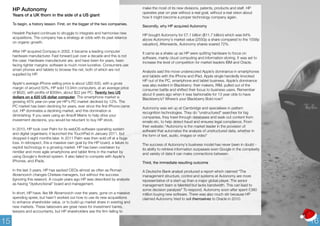 HP Autonomy 
Years of a UK thorn in the side of a US giant 
To begin, a history lesson. First, on the bigger of the two companies. 
Hewlett Packard continues to struggle to integrate and harmonise new 
acquisitions. The company has a strategy at odds with its past reliance 
on organic growth. 
After HP acquired Compaq in 2002, it became a leading computer 
hardware manufacturer. Fast forward just over a decade and this is not 
the case. Hardware manufacturer are, and have been for years, been 
facing tighter margins; software is much more lucrative. Consumers use 
smart phones and tablets to browse the net, both of which are not 
supplied by HP. 
Apple's average iPhone selling price is about USD 630, with a gross 
margin of around 50%, HP sold 13.94m computers, at an average price 
of $620, with profits of $309m, about $22 per PC. Twenty two US 
dollars on a 620 US dollar computer. The smartphone market is 
growing 45% year-on-year yet HP's PC market declined by 12%. The 
PC market has been declining for years, ever since the first iPhone came 
out. HP dominates a declining market, and this domination is 
diminishing. If you were using an Ansoff Matrix to help drive your 
investment decisions, you would be reluctant to buy HP stock. 
In 2010, HP took over Palm for its webOS software operating system 
and digital organisers; it launched the TouchPad in January 2011, but 
dropped it eight months later. In 2011 Palm was then sold off at a huge 
loss. In retrospect, this a massive own goal by the HP board, a failure to 
exploit technology in a growing market. HP has been overtaken by 
nimbler and more agile smartphone and tablet firms in the market by 
using Google's Android system. It also failed to compete with Apple's 
iPhones, and iPads. 
In the last 3 years, HP has sacked CEOs almost as often as Roman 
Abramovich changes Chelsea managers, but without the success 
(ignoring this season). A couple years ago HP was described by analysts 
as having "dysfunctional" board and management. 
In short, HP have, like Mr Abramovich over the years, gone on a massive 
spending spree, but hasn't worked out how to use its new acquisitions 
to enhance shareholder value, or to build up market share in existing and 
new markets. These takeovers are great news for investment banks, 
lawyers and accountants, but HP shareholders see the firm failing to 
make the most of its new divisions, patents, products and staff. HP 
operates year on year without a real goal, without a real vision about 
how it might become a proper technology company again. 
Secondly, why HP acquired Autonomy 
HP bought Autonomy for £7.1 billion ($11.7 billion) which was 64% 
above Autonomy's market value [2550p a share compared to the 1558p 
valuation]. Afterwards, Autonomy shares soared 72%. 
It came as a shake up as HP were quitting hardware to focus on 
software, mainly cloud computing and information storing. It was set to 
increase the level of competition for market leaders IBM and Oracle. 
Analysts said the move underscored Apple’s dominance in smartphones 
and tablets with the iPhone and iPad. Apple single handedly knocked 
HP out of the PC, smartphone and tablet business. Apple’s dominance 
was also evident in Blackberry: their makers, RIM, pulled out of the 
consumer battle and shifted their focus to business users. Remember 
about 6 years ago when it was fashionable for 13 year olds to have 
Blackberry’s? Where’s your Blackberry Bold now? 
Autonomy was set up at Cambridge and specialises in pattern 
recognition technologies. They do "unstructured" searches for big 
companies, they trawl through databases and seek out content from 
emails etc. to help detect fraud and ensures legal compliance. From 
their website: "Autonomy is the market leader in the provision of 
software that automates the analysis of unstructured data, whether in 
the form of text, audio, images or video" 
The success of Autonomy's business model has never been in doubt - 
its ability to retrieve information surpasses even Google in the complexity 
and variety of data it can make connections between. 
Third, the immediate resulting outcome 
A Deutsche Bank analyst produced a report which claimed "The 
management structure, control and systems at Autonomy are more 
representative of a start-up than a major global player. The senior 
management team is talented but lacks bandwidth. This can lead to 
some decision paralysis" To respond, Autonomy soon after spent £380 
million buying new software. There was also much stir because HP 
claimed Autonomy tried to sell themselves to Oracle in 2010. 
15 16 
 