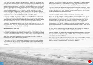 Then, along with most of the senior team at Autonomy, Mike Lynch, the founder, was 
shown the door. He was essential to their growth: a senior executive at Autonomy said 
"His drive and entrepreneurial flair was fundamental to the growth of the firm. Although 
he was demanding and difficult to work for, he was held in awe by staff. Without Mike 
we have a grim outlook. He was the reason many people worked here”. Kind of like 
Steve Jobs if you think about it… HP said that this was the inevitable result of failing to 
meet targets, and suggesting that the Autonomy founder wasn't up to the job of 
running such a large scale business. Friends of Mike Lynch said he was increasingly 
exasperated by the way HP was being run, and what he saw as the failure of its leaders 
to understand both the technological and strategic challenges it faced. 
In that brain drain 20% of Autonomy’s staff have recently left including the President 
and Chief Finance Officer. The Independent reported on the culture clash saying that 
“Autonomy hasn’t been performing the way the computer giant had hoped. HP wants 
big deals, sealed quickly, and the Autonomy style of working just hasn’t fitted in” 
Then boom, HP realised they paid too much and are wrote off $8.8bn of the $11.1bn 
they paid for them. $5bn was to "serious accounting improprieties, misrepresentation 
and disclosure failures" done by Deloitte and KPMG. 
Let’s fast forward to today then 
A ‘document’ has arisen which stated Autonomy massively inflated the value of some 
of it’s assets, According to the document, HP believed about $350m worth of deals at 
Autonomy between 2010 and the first three quarters of 2011 were booked improperly. 
Deals worth $8.4m were considered “Not IFRS compliant confirmed”, whereby HP 
believed they fell short of UK accounting standards. 
A further $252.4m worth of revenues was considered “Not IFRS compliant probable”. 
This suggests that the US company considered the accounting for these Autonomy 
deals was suspicious, but had not conclusively found it did not meet UK accounting 
standards. 
In addition, $83.6m worth of deals in this document were placed in a category labelled 
“Management Difference/US GAAP difference”, where these transactions had been 
removed for not meeting the requirements set by US GAAP accounting standards. 
One person familiar with HP’s thinking stressed the document was not the “final arbiter” 
in its decision to write down Autonomy. They said that through further investigation, the 
company had found many more “fraudulent” transactions at Autonomy. Some, though 
not all, were detailed in the rebasing document. 
In came the inevitable lawsuits, and some of these are still ongoing today. 
August this year HP went even further to say there’s fraud against Mike Lynch, the co-founder, 
and the CFO, and sued those 2 have now been sued. Now, we’ve got this 
situation showing how Mr Lynch will, which was announced just this month, plan to 
report HP to the SEC (Securities and Exchange Commission, a US governmental 
agency that monitors trading in securities and company takeovers) for 'false 
representations to the market’. That writing off of near $9bn just mentioned, there are 
allegations that there were accounting standards, illegal in the US and UK, were used in 
this takeover. 
Mr Lynch said the evidence meant that Meg Whitman, HP chief executive, needed to 
“explain the exact calculation of the writedown to her shareholders”. 
“We have now seen this rebasing document and it appears to show that HP has made 
false representations to the market,” he said. “We will be forwarding our knowledge of 
this matter to the relevant regulators.” 
A big thorn in the side of HP then, who late last month announced lower than expected 
profits. While HP shares have risen by about a third so far this year, they are still 
regaining the loss in market value since the Autonomy takeover… 
17 18 
 