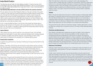 India Modi-Fication 
This December will see India’s new Prime Minister complete 7 months at the helm of the 
world’s largest democracy. Having utterly defeated all opposition in the run up to being sworn 
in on the 26th of May, Narendra Modi had a tough task in hand in order to stimulate growth in 
the Indian economy. 
Has Narendra Modi delivered in his role as P.M of India for the country’s economy? 
The past regime under the United Progressive Alliance in India saw a slowing of the growth 
momentum in India, partly due to external issues facing the global investment climate during 
and in the aftermath of the Recession and partly due to internal corruption issues that 
plagued the government and party. Global pessimism on India was also caused by the 
reticent nature of previous prime-minister Manmohan Singh who, as Finance Minister, was 
responsible for initializing the privatization-liberalization-globalization policies in India in 1991 
that saw the country reach its position today. 
In the 7 months that Modi has been on the hot set in India, growth has showed signs of 
picking up with forecasts of 6.4% growth in the coming year from 5.4% in the current fiscal 
(2014-15). This, though, is contingent on Modi’s government implementing reforms that had 
been promised in the run up to the elections. 
Labour Reforms 
Labour reforms are a key move for India from a structural point of view. So far the Modi 
government has brought in a 5-point reform scheme for the labour force, including measures 
to streamline compliance and optimize inspection using technology as well to create 
opportunities for employment from graduates from vocational training courses. 
Foreign Direct Investment 
In general, the government’s focus has been to lift FDI caps but has prevented itself from fully 
committing. 
Defence: Under Modi, 49% FDI has been introduced in India’s defence industry, increased 
from 26% previously. Considering the interest in the US and Europe to sell and the fact that 
India’s armed forces are in dire need of an infusion of cash and technology, there is a 
significant argument for raising it all the way to 100%. Key projects in the pipeline include 
Medium Multi-Role combat aircraft, China-specific Mountain Strike Corps and Fifth 
Generation Fighter Aircraft, which together cost approximately 40 billion $ and are just the tip 
of the iceberg. 
Construction: The government has relaxed FDI caps in the construction industry, allowing 
100%. Further in December 2014, the government relaxed capital requirements and the 
duration of the lock-in period for infrastructure projects. As a result of the reforms, a foreign 
investor can now exit a project once it has been completed as opposed to previously having 
to compete a 3 year period. Since infrastructure growth is a primary growth step in 
pushing the Indian economy further, FDI in the industry will be a massive boost. 
Retail: The retail sector is where reform is required in order to take advantage of the 
consumer boom in middle-class India. Currently the country allows 100% FDI in single-brand 
retail but not in multi-brand (including multi-brand e-commerce). Combined with draconian 
procedures required to setup and operate multi-brand retail in India for a foreign company, it 
is difficult for large companies such as Walmart and Tesco, who have made overtures of 
interest in India, to truly scale in India and thus limits their enduring interest in expanding 
within the country. 
Taxation 
Modi in the past has spoken about the need for a stable tax regime in bringing larger stability 
with respect to investment inflows and the economy as a whole. One major component of 
this is the Goods and Services Tax, a union of all service taxes into one concise easy-to-understand 
system. Movement on bringing the reform to light has been slow, though the 
government is said to be planning to implement GST in its full form latest by April 2016. The 
easier the tax systems are, the more convenient it is for investors and entrepreneurs. 
The government has also made some reactionary changes, including raising taxes on petrol 
and diesel as a strategic step to increase tax revenue in the wake of highly depressed global 
oil prices. 
Production and Manufacturing 
One of Modi’s most talked-about programmes has been the ‘Make in India’ programme. 
Aimed at increasing the in-house manufacturing abilities of Indian companies, while 
simultaneously reducing the dependence of the economy on imports, the programme 
provides infrastructure and sectoral assistance to Indian companies in local manufacturing. 
While this increases India’s ability to create its own quality brands and take advantage of the 
consumer base, Reserve Bank of India governor Raghuram Rajan has warned of excessive 
attention being paid to the manufacturing sector in a copy-cat move with respect to China’s 
growth strategy and its dangers relating to the changed global export economy today. 
Response of the Markets 
India’s key market index Sensex has grown from 22,000 levels in May when Modi took over 
to 28,000 levels in early December on the back of expectations of imminent reform by the 
new government. 
Foreign investor sentiment has also improved following Modi’s overtures toward the US, 
Japan and Australia amongst others. The onus is now on the Modi government to deliver on 
those high expectations and push key reforms in order to bring India back to pre-crisis levels. 
Current perceptions are positive but the real threat for the government is over-promising and 
under-delivering. A section of analysts are increasingly of the opinion that the government is 
slow in taking up constructive measures. The government under Modi needs to act to fulfill its 
potential. 
19 20 
 