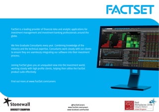 FactSet is a leading provider of financial data and analytic applications for 
investment management and investment banking professionals around the 
globe. 
We hire Graduate Consultants every year. Combining knowledge of the 
industry and the technical expertise, Consultants work closely with our clients 
to ensure they are seamlessly integrating our software into their investment 
process. 
Joining FactSet gives you an unequalled view into the investment world, 
working closely with high profile clients, helping then utilise the FactSet 
product suite effectively. 
@FactSetCareers 
@FactSetCareers 
www.FactSet.com/careers 
www.facebook.com/FactSet 
www.FactSet.com/careers 
www.facebook.com/FactSet 
Find out more at www.FactSet.com/careers 
 