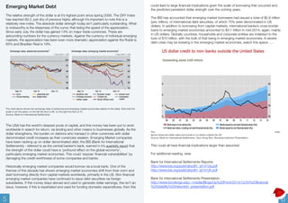 Emerging Market Debt 
The relative strength of the dollar is at it’s highest point since spring 2006. The DXY Index 
has reached 89.3, just shy of previous highs; although it’s important to note this is a 
relatively new index. The absolute dollar strength today isn’t particularly outstanding. What 
is noteworthy is the steepness of the curve; that being the speed of the appreciation. 
Since early July, the dollar has gained 13% on major trade currencies. These are 
astounding numbers for the currency markets. Against the currency of individual emerging 
markets, the appreciation has been even more dramatic; appreciation against the Ruble is 
65% and Brazilian Real is 19%. 
The chart above shows the exchange rates of advanced and emerging market economies relative to the dollar. Note that the 
scale is not the same, on the left the floor is 85, on the right the floor is 75. 
Source: Bank for International Settlements 
The USA has the world's deepest pools of capital, and this money has been put to work 
worldwide in search for return; via lending and other means to businesses globally. As the 
dollar strengthens, the burden on debtors who transact in other currencies with dollar 
denominated credit increases as their currencies weaken. Emerging Market companies 
have been racking up on dollar denominated debt; the BIS (Bank for International 
Settlements) - referred to as the central banker’s bank, warned in it’s quarterly report that 
the strength of the dollar could have a 'profound effect on the global economy’, 
particularly emerging market economies. This could ‘expose ‘financial vulnerabilities’ by 
damaging the credit-worthiness of some companies and banks. 
Historically emerging market companies would borrow via a local bank. One of the 
themes of this decade has shown emerging market economies shift from their norm and 
start borrowing directly from capital markets worldwide, primarily in the US. Non financial 
emerging market companies have continued to issue debt securities via foreign 
subsidiaries. If this money stays abroad and used to generate dollar earnings, this isn’t an 
issue, however, if this is repatriated and used for funding domestic expenditures, then this 
could lead to large financial implications given the scale of borrowing that occurred and 
the predicted persistent dollar strength over the coming years. 
The BIS has accounted that emerging market borrowers had issued a total of $2.6 trillion 
(yes, trillion), of international debt securities, of which 75% were denominated in US 
dollars. In addition to borrowing from capital markets, international banks’s cross border 
loans to emerging market economies amounted to $3.1 trillion in mid-2014; again, mainly 
in US dollars. Globally countries, households and corporate entities are indebted to the 
tune of $10 trillion, with the bulk of that being in emerging market economies. A severe 
debt crisis may be brewing in the emerging market economies, watch this space …. 
The chart 
above shoes the dollar loans and bonds to no banks outside the US. 
Source: Bank for International Settlements. Hyun Song Shin, Brooking Institution Presentation. 
This could all have financial implications larger than assumed. 
For additional reading, view: 
Bank for International Settlements Reports: 
http://www.bis.org/publ/qtrpdf/r_qt1412a.pdf 
http://www.bis.org/publ/qtrpdf/r_qt1412h.pdf 
Bank for International Settlements Presentation: 
http://www.brookings.edu/~/media/Blogs/Up%20Front/2014/12/04%20financial 
%20stability%20risks/shin_presentation.pdf 
5 6 
 
