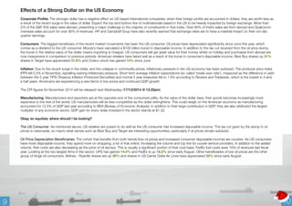 Effects of a Strong Dollar on the US Economy 
Corporate Profits: The stronger dollar has a negative effect on US based international companies; when their foreign profits are accounted in dollars, they are worth less as 
a result of the recent surge in the value of dollar. Expect the top and bottom line of multinationals based in the US to be heavily impacted by foreign exchange. More than 
2/5 of the S&P 500 sales were abroad, presenting a major challenge to the majority of constituents in that index. Over 80% of Intel’s sales are from abroad and Qualcomm 
overseas sales account for over 95% of revenues. HP and Campbell Soup have also recently warned that exchange rates are to have a material impact on their oct-dec 
quarter earnings. 
Consumers: The biggest beneficiary of the recent market movements has been the US consumer. Oil prices have depreciated significantly since June this year, which 
comes as a dividend to the US consumer. Moody’s have calculated a $100 billion boost in disposable income. In addition to the tax cut received from the oil price slump, 
the boost in the relative value of the dollar means importing is cheaper. US consumers will get great value for their money whilst on holiday and purchases from abroad are 
now inexpensive in comparison to previous periods. American retailers have faired well as a result of the boost in consumer’s disposable income: Best Buy shares up 31% 
shares in Target have appreciated 31.6% and Costco stock has gained 14% since June 
Inflation: Due to the recent surge in the dollar, and the collapse in commodity prices, inflationary pressure in the US economy has been subdued. The producer price index 
(PPI) fell 0.2% in November, signalling waning inflationary pressure. Short term average inflation expectations (so called ‘break even rate’), measured as the difference in yield 
between the 5 year TIPS (Treasury Inflation Protected Securities) and normal 5 year treasuries fell to 1.6% according to Reuters and Tradeweb, which is the lowest in 4 and 
a half years. Americans are experiencing a rare blend of low prices and continued GDP growth. 
The CPI figures for November 2014 will be released next Wednesday (17/12/2014 @ 12:20pm) 
Manufacturing: Manufacturers and exporters are at the opposite end of the consumers jollity. As the value of the dollar rises, their goods becomes increasingly more 
expensive to the rest of the world. US manufacturers will be less competitive as the dollar strengthens. This could weigh on the American economy as manufacturing 
accounted for 12.5% of GDP last year according to BEA (Bureau of Economic Analysis). In addition to their large contribution in GDP, they are also attributed the largest 
multiplier of any economic sector; GDP gain for every dollar invested in the sector stands at $1.32. 
Okay, so equities; where should I be looking? 
The US Consumer: As mentioned above, US retailers are poised to do well as the US consumer has increased disposable income. The tax cut given by the slump in oil 
prices is nationwide, so macro retail names such as Best Buy and Target are interesting opportunities, particularly if oil prices remain subdued. . 
Oil Price Depreciation Beneficiaries: The cohort that benefits from both trends (low oil prices and increased consumer disposable income) are couriers. As US consumers 
have more disposable income, they spend more on shopping; a lot of that online. Increasing the volume and top line for courier service providers. In addition to the added 
volume, their costs are also decreasing as the price of oil slumps. This is usually a significant portion of their cost base; FedEx fuel costs were 10% of revenues last fiscal 
year. Looking at the two largest firms in the sector: UPS has gained 14.5% and FedEx is up 18.2% since early August. Other beneficiaries of low oil prices are the other 
group of binge oil consumers; Airlines - RyanAir shares are up 36% and shares in US Carrier Delta Air Lines have appreciated 32% since early August. 
9 10 
 