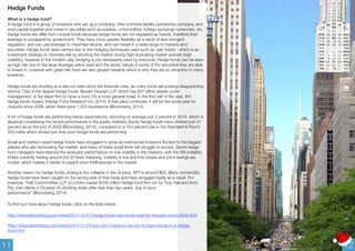 Hedge Funds 
What is a hedge fund? 
A hedge fund is a group of investors who set up a company, often a limited liability partnership company, and 
pool capital together and invest in securities such as equities, commodities, foreign exchange currencies, etc. 
Hedge funds are differ from mutual funds because hedge funds are not regulated as heavily, therefore their 
leverage is uncapped by government. They have much greater flexibility as a result of less stringent 
regulation, and can use leverage to maximise returns, and can invest in a wide range of markets and 
securities. Hedge funds were named due to the hedging techniques used such as ‘pair trades’, which is an 
investment strategy to minimise risk by shorting the market during high fluctuating market periods (high 
volatility), however in the modern day, hedging is not necessarily used by everyone. Hedge funds can be seen 
as high risk due to the large leverage ratios used and the exotic nature of some of the securities they are able 
to invest in, however with great risk there are also greater rewards which is why they are so attractive to many 
investors. 
Hedge funds are shutting at a rate not seen since the financial crisis, as many funds are posting disappointing 
returns. One of the largest hedge funds, Brevan Howard LLP, which has $37 billion assets under 
management, is the latest firm to close a fund. On a more general scale, in the first half of the year, 461 
hedge funds closed, (Hedge Fund Research Inc, 2014). If that pace continues, it will be the worst year for 
closures since 2009, when there were 1,023 liquidations (Bloomberg, 2014). 
A lot of hedge funds are performing below expectations, returning on average just 2 percent in 2014, which is 
abysmal considering the recent performance in the equity markets. Equity hedge funds have climbed just 41 
percent since the end of 2008 (Bloomberg, 2014), compared to a 153 percent rise in the Standard & Poor’s 
500 index which shows just how poor hedge funds are performing. 
Small and medium sized hedge funds have struggled to grow as institutional investors flocked to the biggest 
players who are dominating the market, and many of these small firms will struggle to survive. Some hedge 
fund managers have blamed the lacklustre performance on low volatility in the markets, with the VIX (volatility 
index) currently trading around the 20 level; meaning, volatility is low and this means and price swings are 
muted, which makes it harder to exploit price inefficiencies in the market. 
Another reason for hedge funds closing is the collapse in the oil price. WTI is around $63. Many commodity 
hedge funds have been caught on the wrong side of that trade and have struggled badly as a result. For 
example, “Hall Commodities LLP, a London-based $100 million hedge-fund firm run by Tony Hall and Arno 
Pilz, told clients in October it’s shutting down after less than two years, due to poor 
performance” (Bloomberg, 2014) 
To find out more about hedge funds, click on the links below: 
http://www.bloomberg.com/news/2014-12-01/hedge-funds-see-worst-year-for-closures-since-2009.html 
http://www.bloomberg.com/news/2014-11-24/you-don-t-need-to-be-rich-to-lose-money-in-a-hedge-fund. 
html 
11 12 
 