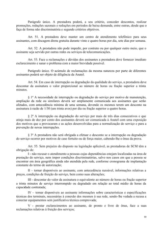 Parágrafo único. A prestadora poderá, a seu critério, conceder descontos, realizar
promoções, reduções sazonais e reduções em períodos de baixa demanda, entre outras, desde que o
faça de forma não discriminatória e segundo critérios objetivos.

         Art. 51. A prestadora deve manter um centro de atendimento telefônico para seus
assinantes, com discagem direta gratuita durante vinte e quatro horas por dia, sete dias por semana.

         Art. 52. A prestadora não pode impedir, por contrato ou por qualquer outro meio, que o
assinante seja servido por outras redes ou serviços de telecomunicações.

         Art. 53. Face a reclamações e dúvidas dos assinantes a prestadora deve fornecer imediato
esclarecimento e sanar o problema com a maior brevidade possível.

         Parágrafo único. O acúmulo de reclamações da mesma natureza por parte de diferentes
assinantes poderá ser objeto de diligência da Anatel.

         Art. 54. Em caso de interrupção ou degradação da qualidade do serviço, a prestadora deve
descontar da assinatura o valor proporcional ao número de horas ou fração superior a trinta
minutos.

         § 1º A necessidade de interrupção ou degradação do serviço por motivo de manutenção,
ampliação da rede ou similares deverá ser amplamente comunicada aos assinantes que serão
afetados, com antecedência mínima de uma semana, devendo os mesmos terem um desconto na
assinatura à razão de 1/30 (um trinta avos) por dia ou fração superior a quatro horas.

        § 2º A interrupção ou degradação do serviço por mais de três dias consecutivos e que
atinja mais de dez por cento dos assinantes deverá ser comunicada à Anatel com uma exposição
dos motivos que a provocaram e as ações desenvolvidas para a normalização do serviço e para a
prevenção de novas interrupções.

         § 3º A prestadora não será obrigada a efetuar o desconto se a interrupção ou degradação
do serviço ocorrer por motivos de caso fortuito ou de força maior, cabendo-lhe o ônus da prova.

         Art. 55. Sem prejuízo do disposto na legislação aplicável, as prestadoras de SCM têm a
obrigação de:
         I - não recusar o atendimento a pessoas cujas dependências estejam localizadas na área de
prestação do serviço, nem impor condições discriminatórias, salvo nos casos em que a pessoa se
encontrar em área geográfica ainda não atendida pela rede, conforme cronograma de implantação
constante do termo de autorização;
         II – tornar disponíveis ao assinante, com antecedência razoável, informações relativas a
preços, condições de fruição do serviço, bem como suas alterações;
         III - descontar do valor da assinatura o equivalente ao número de horas ou fração superior
a trinta minutos de serviço interrompido ou degradado em relação ao total médio de horas da
capacidade contratada;
         IV – tornar disponíveis ao assinante informações sobre características e especificações
técnicas dos terminais, necessárias à conexão dos mesmos à sua rede, sendo- lhe vedada a recusa a
conectar equipamentos sem justificativa técnica comprovada;
        V - prestar esclarecimentos ao assinante, de pronto e livre de ônus, face a suas
reclamações relativas à fruição dos serviços;

                                                                                                 10
 