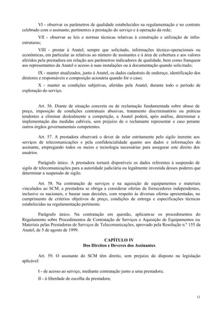 VI - observar os parâmetros de qualidade estabelecidos na regulamentação e no contrato
celebrado com o assinante, pertinentes à prestação do serviço e à operação da rede;
         VII - observar as leis e normas técnicas relativas à construção e utilização de infra-
estruturas;
         VIII - prestar à Anatel, sempre que solicitado, informações técnico-operacionais ou
econômicas, em particular as relativas ao número de assinantes e à área de cobertura e aos valores
aferidos pela prestadora em relação aos parâmetros indicadores de qualidade, bem como franquear
aos representantes da Anatel o acesso à suas instalações ou à documentação quando solicitado;
         IX - manter atualizados, junto à Anatel, os dados cadastrais de endereço, identificação dos
diretores e responsáveis e composição acionária quando for o caso;
        X - manter as condições subjetivas, aferidas pela Anatel, durante todo o período de
exploração do serviço.


         Art. 56. Diante de situação concreta ou de reclamação fundamentada sobre abuso de
preço, imposição de condições contratuais abusivas, tratamento discriminatório ou práticas
tendentes a eliminar deslealmente a competição, a Anatel poderá, após análise, determinar a
implementação das medidas cabíveis, sem prejuízo de o reclamante representar o caso perante
outros órgãos governamentais competentes.

          Art. 57. A prestadora observará o dever de zelar estritamente pelo sigilo inerente aos
serviços de telecomunicações e pela confidencialidade quanto aos dados e informações do
assinante, empregando todos os meios e tecnologia necessárias para assegurar este direito dos
usuários.

         Parágrafo único. A prestadora tornará disponíveis os dados referentes à suspensão de
sigilo de telecomunicações para a autoridade judiciária ou legalmente investida desses poderes que
determinar a suspensão de sigilo.

         Art. 58. Na contratação de serviços e na aquisição de equipamentos e materiais
vinculados ao SCM, a prestadora se obriga a considerar ofertas de fornecedores independentes,
inclusive os nacionais, e basear suas decisões, com respeito às diversas ofertas apresentadas, no
cumprimento de critérios objetivos de preço, condições de entrega e especificações técnicas
estabelecidas na regulamentação pertinente.

         Parágrafo único. Na contratação em questão, aplicam-se os procedimentos do
Regulamento sobre Procedimentos de Contratação de Serviços e Aquisição de Equipamentos ou
Materiais pelas Prestadoras de Serviços de Telecomunicações, aprovado pela Resolução n.º 155 da
Anatel, de 5 de agosto de 1999.

                                             CAPÍTULO IV
                                  Dos Direitos e Deveres dos Assinantes

         Art. 59. O assinante do SCM têm direito, sem prejuízo do disposto na legislação
aplicável:

        I - de acesso ao serviço, mediante contratação junto a uma prestadora;
        II - à liberdade de escolha da prestadora;



                                                                                                 11
 