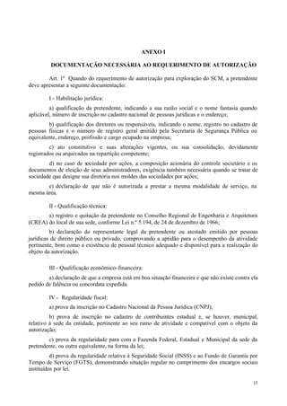 ANEXO I

         DOCUMENTAÇÃO NECESSÁRIA AO REQUERIMENTO DE AUTORIZAÇÃO

        Art. 1º Quando do requerimento de autorização para exploração do SCM, a pretendente
deve apresentar a seguinte documentação:

        I - Habilitação jurídica:
         a) qualificação da pretendente, indicando a sua razão social e o nome fantasia quando
aplicável, número de inscrição no cadastro nacional de pessoas jurídicas e o endereço;
        b) qualificação dos diretores ou responsáveis, indicando o nome, registro no cadastro de
pessoas físicas e o número de registro geral emitido pela Secretaria de Segurança Pública ou
equivalente, endereço, profissão e cargo ocupado na empresa;
         c) ato constitutivo e suas alterações vigentes, ou sua consolidação, devidamente
registrados ou arquivados na repartição competente;
        d) no caso de sociedade por ações, a composição acionária do controle societário e os
documentos de eleição de seus administradores, exigência também necessária quando se tratar de
sociedade que designe sua diretoria nos moldes das sociedades por ações;
       e) declaração de que não é autorizada a prestar a mesma modalidade de serviço, na
mesma área.

        II - Qualificação técnica:
       a) registro e quitação da pretendente no Conselho Regional de Engenharia e Arquitetura
(CREA) do local de sua sede, conforme Lei n.º 5.194, de 24 de dezembro de 1966;
         b) declaração do representante legal da pretendente ou atestado emitido por pessoas
jurídicas de direito público ou privado, comprovando a aptidão para o desempenho da atividade
pertinente, bem como a existência de pessoal técnico adequado e disponível para a realização do
objeto da autorização.

        III - Qualificação econômico- financeira:
        a) declaração de que a empresa está em boa situação financeira e que não existe contra ela
pedido de falência ou concordata expedida.

        IV - Regularidade fiscal:
        a) prova da inscrição no Cadastro Nacional da Pessoa Jurídica (CNPJ);
         b) prova de inscrição no cadastro de contribuintes estadual e, se houver, municipal,
relativo à sede da entidade, pertinente ao seu ramo de atividade e compatível com o objeto da
autorização;
        c) prova da regularidade para com a Fazenda Federal, Estadual e Municipal da sede da
pretendente, ou outra equivalente, na forma da lei;
          d) prova da regularidade relativa à Seguridade Social (INSS) e ao Fundo de Garantia por
Tempo de Serviço (FGTS), demonstrando situação regular no cumprimento dos encargos sociais
instituídos por lei.

                                                                                                15
 