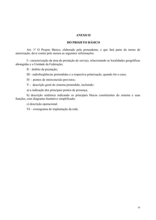 ANEXO II

                                        DO PROJETO BÁSICO

         Art. 1º O Projeto Básico, elaborado pela pretendente, e que fará parte do termo de
autorização, deve conter pelo menos as seguintes informações:

        I - caracterização da área de prestação de serviço, relacionando as localidades geográficas
abrangidas e a Unidade da Federação;
        II – âmbito da prestação;
        III - radiofreqüências pretendidas e a respectiva polarização, quando for o caso;
        IV – pontos de interconexão previstos;
        V - descrição geral do sistema pretendido, incluindo:
        a) a indicação dos principais pontos de presença;
         b) descrição sistêmica indicando os principais blocos constituintes do sistema e suas
funções, com diagrama ilustrativo simplificado;
        c) descrição operacional.
        VI – cronograma de implantação da rede.




                                                                                                 16
 