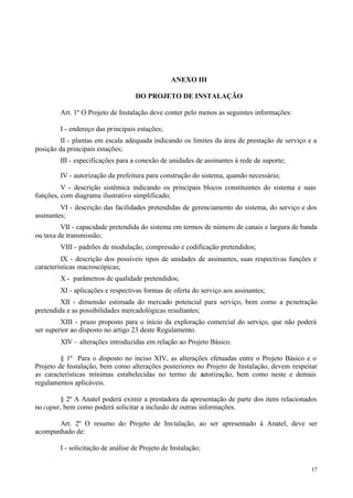 ANEXO III

                                   DO PROJETO DE INSTALAÇÃO

        Art. 1º O Projeto de Instalação deve conter pelo menos as seguintes informações:

        I - endereço das principais estações;
         II - plantas em escala adequada indicando os limites da área de prestação de serviço e a
posição da principais estações;
        III - especificações para a conexão de unidades de assinantes à rede de suporte;

        IV - autorização da prefeitura para construção do sistema, quando necessário;
         V - descrição sistêmica indicando os principais blocos constituintes do sistema e suas
funções, com diagrama ilustrativo simplificado;
         VI - descrição das facilidades pretendidas de gerenciamento do sistema, do serviço e dos
assinantes;
         VII - capacidade pretendida do sistema em termos de número de canais e largura de banda
ou taxa de transmissão;
        VIII - padrões de modulação, compressão e codificação pretendidos;
         IX - descrição dos possíveis tipos de unidades de assinantes, suas respectivas funções e
características macroscópicas;
        X - parâmetros de qualidade pretendidos;
        XI - aplicações e respectivas formas de oferta do serviço aos assinantes;
         XII - dimensão estimada do mercado potencial para serviço, bem como a penetração
pretendida e as possibilidades mercadológicas resultantes;
         XIII - prazo proposto para o início da exploração comercial do serviço, que não poderá
ser superior ao disposto no artigo 23 deste Regulamento.
        XIV – alterações introduzidas em relação ao Projeto Básico.

         § 1º Para o disposto no inciso XIV, as alterações efetuadas entre o Projeto Básico e o
Projeto de Instalação, bem como alterações posteriores no Projeto de Instalação, devem respeitar
as características mínimas estabelecidas no termo de autorização, bem como neste e demais
regulamentos aplicáveis.

         § 2º A Anatel poderá eximir a prestadora da apresentação de parte dos itens relacionados
no caput, bem como poderá solicitar a inclusão de outras informações.

       Art. 2º O resumo do Projeto de Ins talação, ao ser apresentado à Anatel, deve ser
acompanhado de:

        I - solicitação de análise de Projeto de Instalação;


                                                                                               17
 