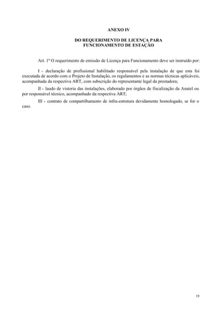 ANEXO IV

                             DO REQUERIMENTO DE LICENÇA PARA
                                FUNCIONAMENTO DE ESTAÇÃO


        Art. 1º O requerimento de emissão de Licença para Funcionamento deve ser instruído por:

        I - declaração de profissional habilitado responsável pela instalação de que esta foi
executada de acordo com o Projeto de Instalação, os regulamentos e as normas técnicas aplicáveis,
acompanhada da respectiva ART, com subscrição do representante legal da prestadora;
         II - laudo de vistoria das instalações, elaborado por órgãos de fiscalização da Anatel ou
por responsável técnico, acompanhado da respectiva ART;
        III - contrato de compartilhamento de infra-estrutura devidamente homologado, se for o
caso.




                                                                                                19
 