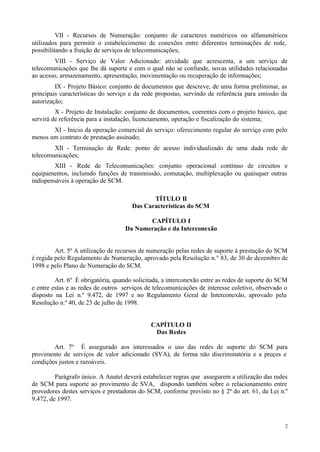 VII - Recursos de Numeração: conjunto de caracteres numéricos ou alfanuméricos
utilizados para permitir o estabelecimento de conexões entre diferentes terminações de rede,
possibilitando a fruição de serviços de telecomunicações;
         VIII - Serviço de Valor Adicionado: atividade que acrescenta, a um serviço de
telecomunicações que lhe dá suporte e com o qual não se confunde, novas utilidades relacionadas
ao acesso, armazenamento, apresentação, movimentação ou recuperação de informações;
         IX - Projeto Básico: conjunto de documentos que descreve, de uma forma preliminar, as
principais características do serviço e da rede propostas, servindo de referência para emissão da
autorização;
         X - Projeto de Instalação: conjunto de documentos, coerentes com o projeto básico, que
servirá de referência para a instalação, licenciamento, operação e fiscalização do sistema;
       XI - Início da operação comercial do serviço: oferecimento regular do serviço com pelo
menos um contrato de prestação assinado;
        XII - Terminação de Rede: ponto de acesso individualizado de uma dada rede de
telecomunicações;
        XIII - Rede de Telecomunicações: conjunto operacional contínuo de circuitos e
equipamentos, incluindo funções de transmissão, comutação, multiplexação ou quaisquer outras
indispensáveis à operação de SCM.

                                             TÍTULO II
                                      Das Características do SCM

                                          CAPÍTULO I
                                   Da Numeração e da Interconexão


         Art. 5º A utilização de recursos de numeração pelas redes de suporte à prestação do SCM
é regida pelo Regulamento de Numeração, aprovado pela Resolução n.° 83, de 30 de dezembro de
1998 e pelo Plano de Numeração do SCM.

         Art. 6º É obrigatória, quando solicitada, a interconexão entre as redes de suporte do SCM
e entre estas e as redes de outros serviços de telecomunicações de interesse coletivo, observado o
disposto na Lei n.º 9.472, de 1997 e no Regulamento Geral de Interconexão, aprovado pela
Resolução n.º 40, de 23 de julho de 1998.


                                             CAPÍTULO II
                                              Das Redes

        Art. 7º É assegurado aos interessados o uso das redes de suporte do SCM para
provimento de serviços de valor adicionado (SVA), de forma não discriminatória e a preços e
condições justos e razoáveis.

         Parágrafo único. A Anatel deverá estabelecer regras que assegurem a utilização das redes
de SCM para suporte ao provimento de SVA, dispondo também sobre o relacionamento entre
provedores destes serviços e prestadoras do SCM, conforme previsto no § 2º do art. 61, da Lei n.º
9.472, de 1997.



                                                                                                 2
 